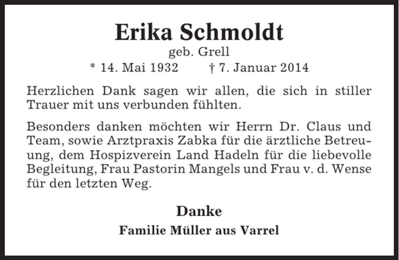 <p>Erika Schmoldt<br />geb. Grell<br />* 14. Mai 1932<br />† 7. Januar 2014<br />Herzlichen Dank sagen wir allen, die sich in stiller<br />Trauer mit uns verbunden fühlten.<br />Besonders danken möchten wir Herrn Dr. Claus und<br />Team, sowie Arztpraxis Zabka für die ärztliche Betreuung, dem Hospizverein Land Hadeln für die liebevolle<br />Begleitung, Frau Pastorin Mangels und Frau v. d. Wense<br />für den letzten Weg.</p><p>Danke<br />Familie Müller aus Varrel</p>