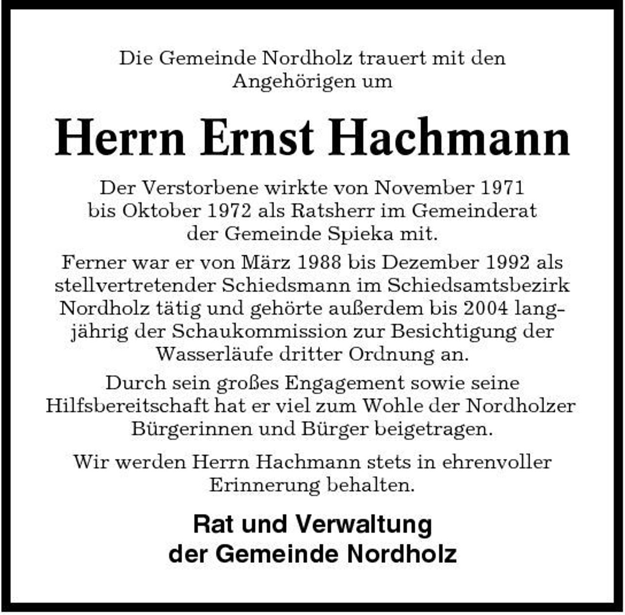 <p>Die Gemeinde Nordholz trauert mit den Angehörigen um</p><p>Herrn Ernst Hachmann<br />Der Verstorbene wirkte von November 1971 bis Oktober 1972 als Ratsherr im Gemeinderat der Gemeinde Spieka mit. Ferner war er von März 1988 bis Dezember 1992 als stellvertretender Schiedsmann im Schiedsamtsbezirk Nordholz tätig und gehörte außerdem bis 2004 langjährig der Schaukommission zur Besichtigung der Wasserläufe dritter Ordnung an. Durch sein großes Engagement sowie seine Hilfsbereitschaft hat er viel zum Wohle der Nordholzer Bürgerinnen und Bürger beigetragen. Wir werden Herrn Hachmann stets in ehrenvoller Erinnerung behalten.</p><p>Rat und Verwaltung der Gemeinde Nordholz</p>