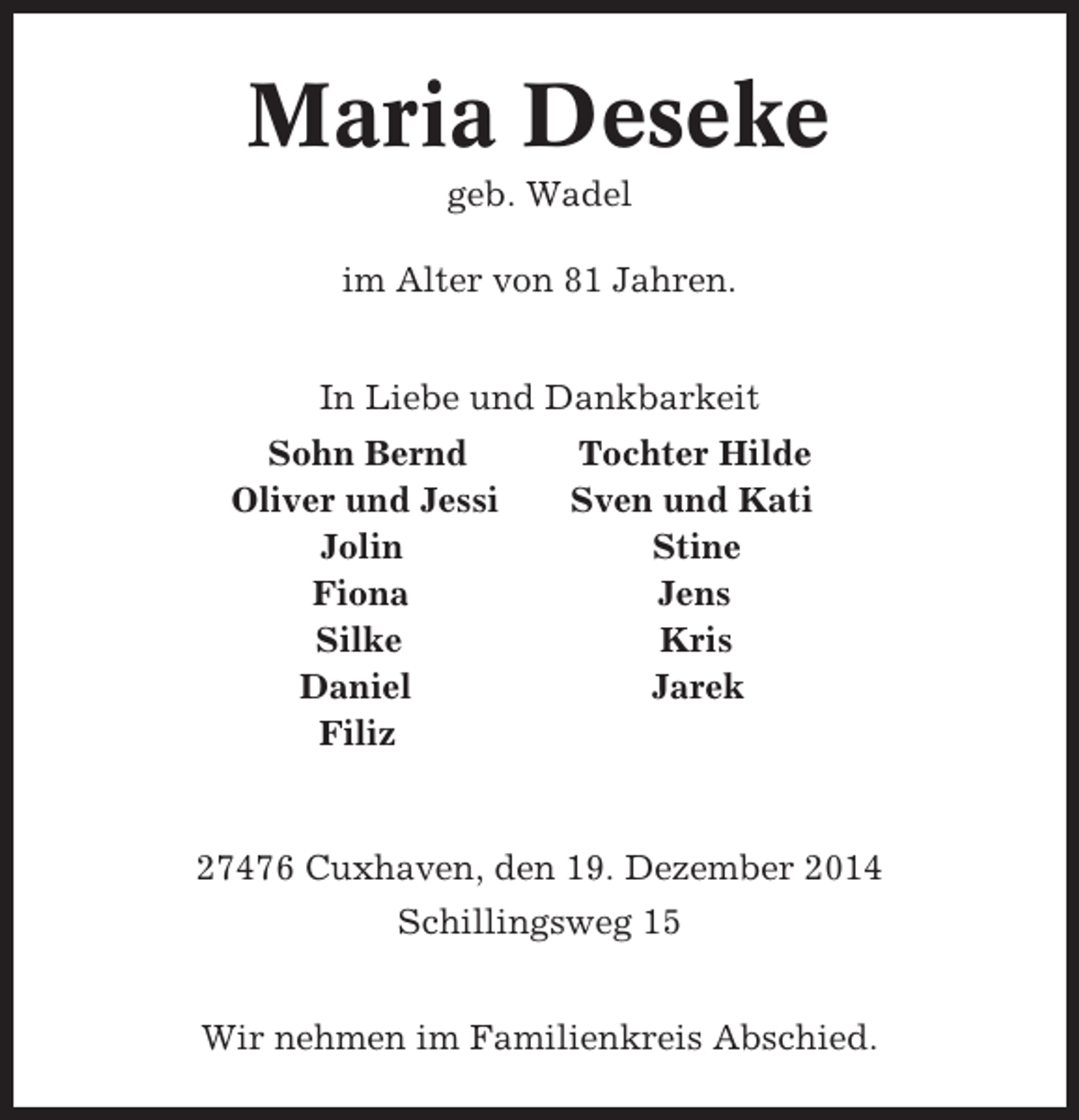 <p>Maria Deseke<br />geb. Wadel<br />im Alter von 81 Jahren.<br />In Liebe und Dankbarkeit<br />Sohn Bernd<br />Oliver und Jessi<br />Jolin<br />Fiona<br />Silke<br />Daniel<br />Filiz</p><p>Tochter Hilde<br />Sven und Kati<br />Stine<br />Jens<br />Kris<br />Jarek</p><p>27476 Cuxhaven, den 19. Dezember 2014<br />Schillingsweg 15<br />Wir nehmen im Familienkreis Abschied.</p>