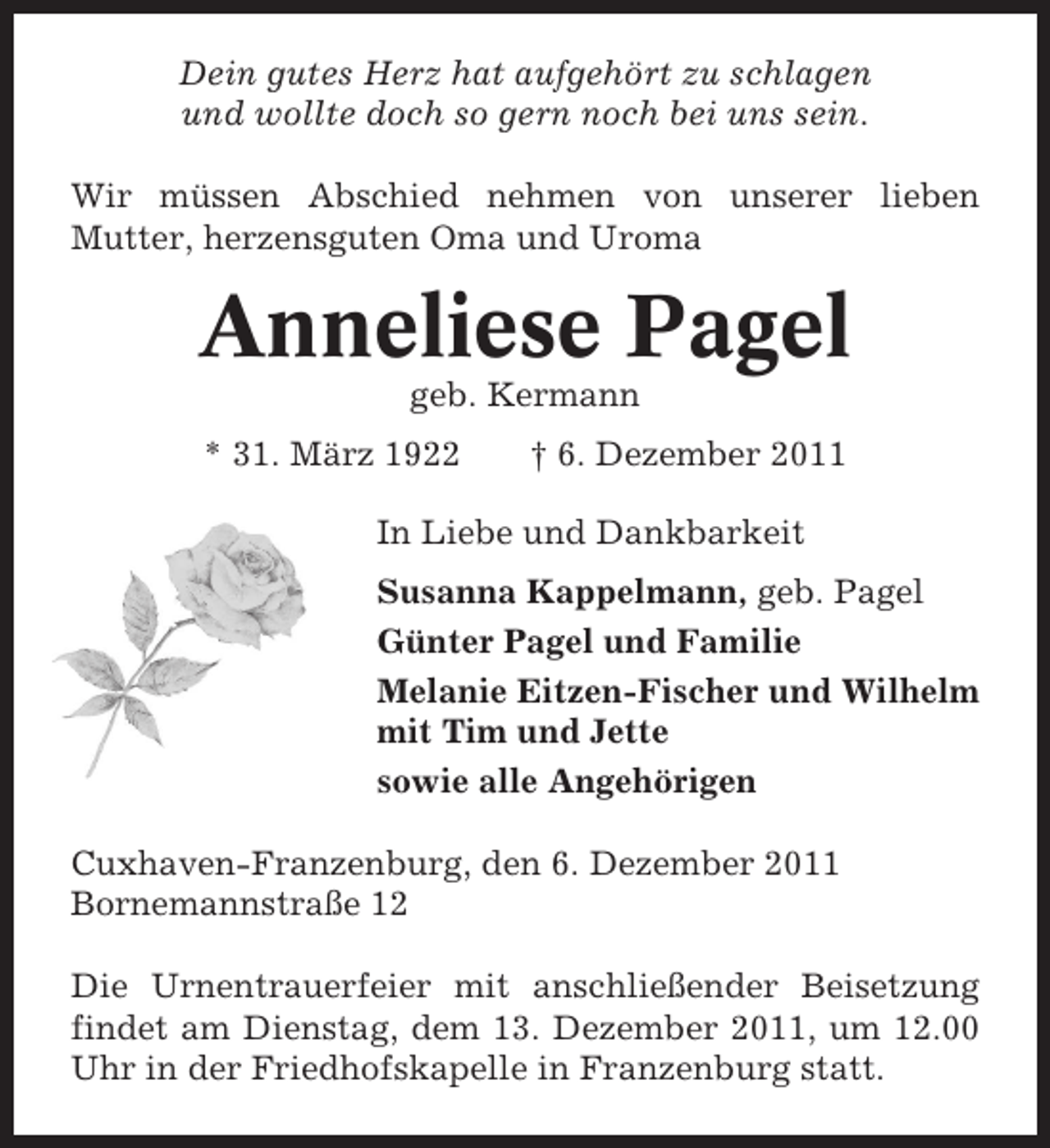 <p>Dein gutes Herz hat aufgehört zu schlagen<br />und wollte doch so gern noch bei uns sein.<br />Wir müssen Abschied nehmen von unserer lieben<br />Mutter, herzensguten Oma und Uroma</p><p>Anneliese Pagel<br />geb. Kermann<br />* 31. März 1922</p><p>† 6. Dezember 2011</p><p>In Liebe und Dankbarkeit<br />Susanna Kappelmann, geb. Pagel<br />Günter Pagel und Familie<br />Melanie Eitzen-Fischer und Wilhelm<br />mit Tim und Jette<br />sowie alle Angehörigen<br />Cuxhaven-Franzenburg, den 6. Dezember 2011<br />Bornemannstraße 12<br />Die Urnentrauerfeier mit anschließender Beisetzung<br />findet am Dienstag, dem 13. Dezember 2011, um 12.00<br />Uhr in der Friedhofskapelle in Franzenburg statt.</p>