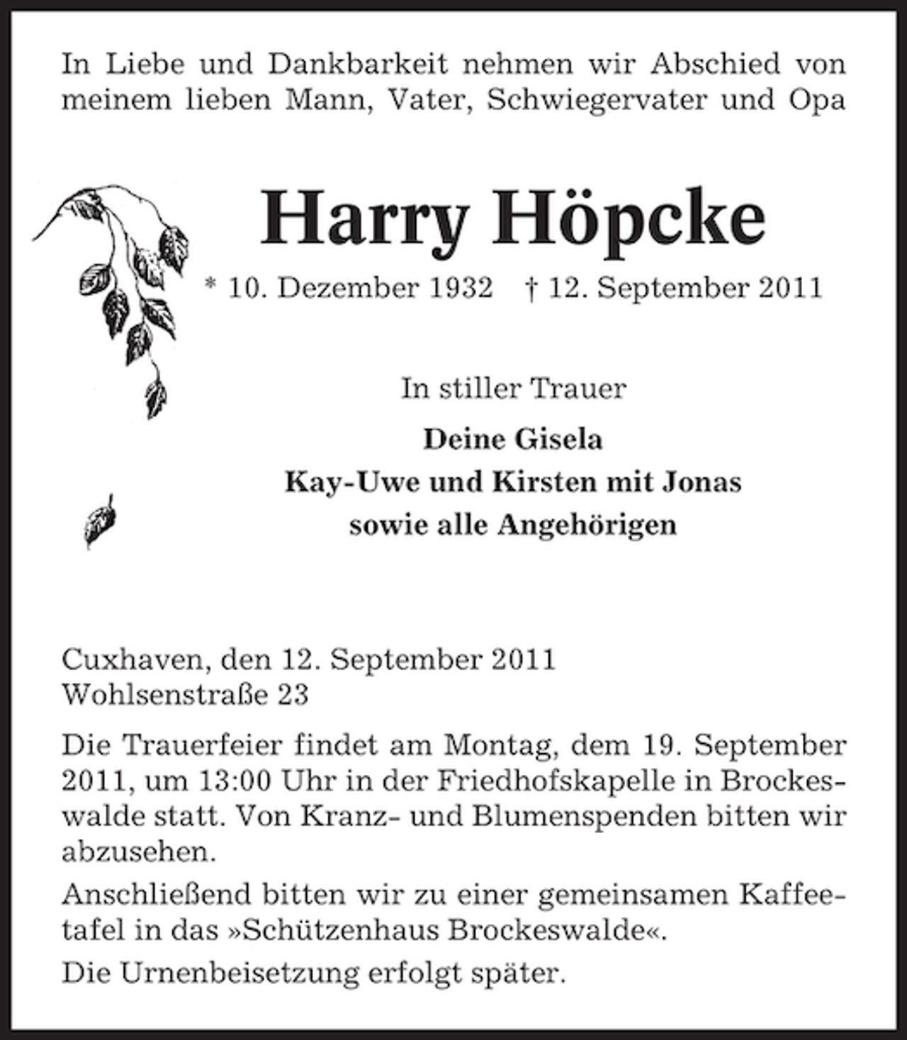 <p>In Liebe und Dankbarkeit nehmen wir Abschied von<br />meinem lieben Mann, Vater, Schwiegervater und Opa</p><p>Harry Höpcke<br />* 10. Dezember 1932 † 12. September 2011<br />In stiller Trauer<br />Deine Gisela<br />Kay-Uwe und Kirsten mit Jonas<br />sowie alle Angehörigen</p><p>Cuxhaven, den 12. September 2011<br />Wohlsenstraße 23<br />Die Trauerfeier findet am Montag, dem 19. September<br />2011, um 13:00 Uhr in der Friedhofskapelle in Brockeswalde statt. Von Kranz- und Blumenspenden bitten wir<br />abzusehen.<br />Anschließend bitten wir zu einer gemeinsamen Kaffeetafel in das »Schützenhaus Brockeswalde«.<br />Die Urnenbeisetzung erfolgt später.</p>
