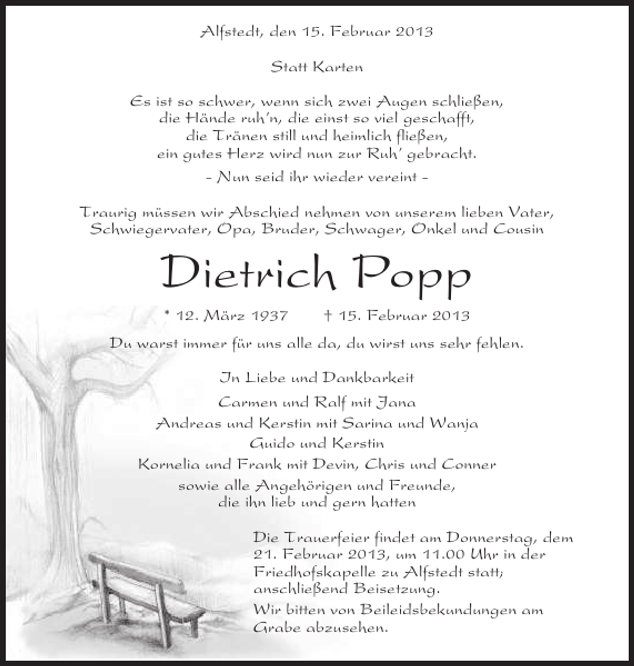<p>Alfstedt, den 15. Februar 2013<br />Statt Karten<br />Es ist so schwer, wenn sich zwei Augen schließen,<br />die Hände ruh’n, die einst so viel geschafft,<br />die Tränen still und heimlich fließen,<br />ein gutes Herz wird nun zur Ruh’ gebracht.<br />- Nun seid ihr wieder vereint Traurig müssen wir Abschied nehmen von unserem lieben Vater,<br />Schwiegervater, Opa, Bruder, Schwager, Onkel und Cousin</p><p>Dietrich Popp<br />* 12. März 1937</p><p>† 15. Februar 2013</p><p>Du warst immer für uns alle da, du wirst uns sehr fehlen.<br />In Liebe und Dankbarkeit<br />Carmen und Ralf mit Jana<br />Andreas und Kerstin mit Sarina und Wanja<br />Guido und Kerstin<br />Kornelia und Frank mit Devin, Chris und Conner<br />sowie alle Angehörigen und Freunde,<br />die ihn lieb und gern hatten<br />Die Trauerfeier findet am Donnerstag, dem<br />21. Februar 2013, um 11.00 Uhr in der<br />Friedhofskapelle zu Alfstedt statt;<br />anschließend Beisetzung.<br />Wir bitten von Beileidsbekundungen am<br />Grabe abzusehen.</p>