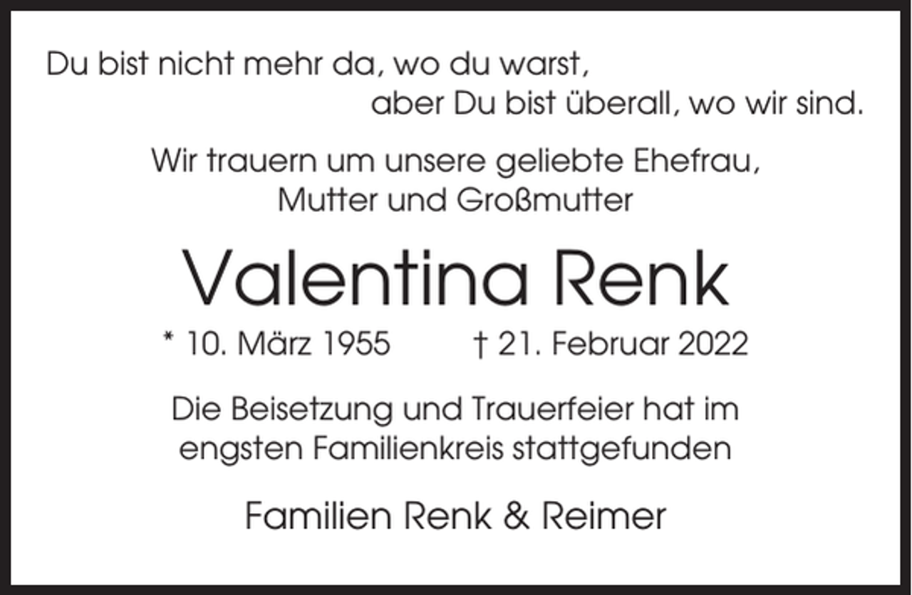 <p>Du bist nicht mehr da, wo du warst,<br />aber Du bist überall, wo wir sind.<br />Wir trauern um unsere geliebte Ehefrau,<br />Mutter und Großmutter</p><p>Valentina Renk<br />* 10. März 1955</p><p>† 21. Februar 2022</p><p>Die Beisetzung und Trauerfeier hat im<br />engsten Familienkreis stattgefunden</p><p>Familien Renk &amp; Reimer</p>