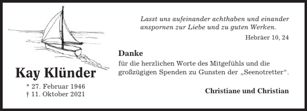<p>Lasst uns aufeinander achthaben und einander<br />anspornen zur Liebe und zu guten Werken.<br />Hebräer 10, 24</p><p>Danke</p><p>Kay Klünder<br />* 27. Februar 1946<br />† 11. Oktober 2021</p><p>für die herzlichen Worte des Mitgefühls und die<br />großzügigen Spenden zu Gunsten der „Seenotretter“.</p><p>Christiane und Christian</p>