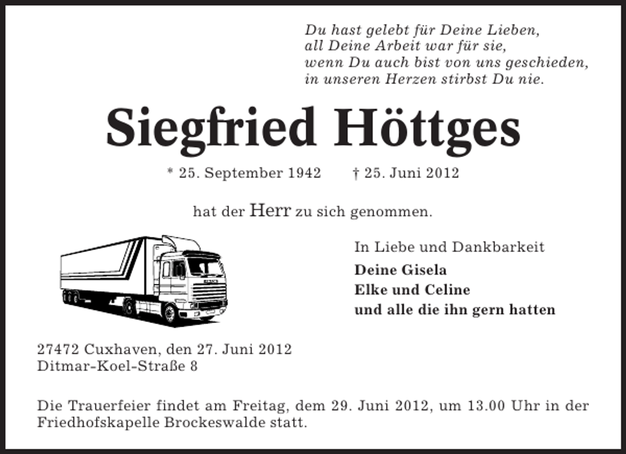 <p>Du hast gelebt für Deine Lieben,<br />all Deine Arbeit war für sie,<br />wenn Du auch bist von uns geschieden,<br />in unseren Herzen stirbst Du nie.</p><p>Siegfried Höttges<br />* 25. September 1942</p><p>† 25. Juni 2012</p><p>hat der Herr zu sich genommen.<br />In Liebe und Dankbarkeit<br />Deine Gisela<br />Elke und Celine<br />und alle die ihn gern hatten<br />27472 Cuxhaven, den 27. Juni 2012<br />Ditmar-Koel-Straße 8<br />Die Trauerfeier findet am Freitag, dem 29. Juni 2012, um 13.00 Uhr in der<br />Friedhofskapelle Brockeswalde statt.</p>