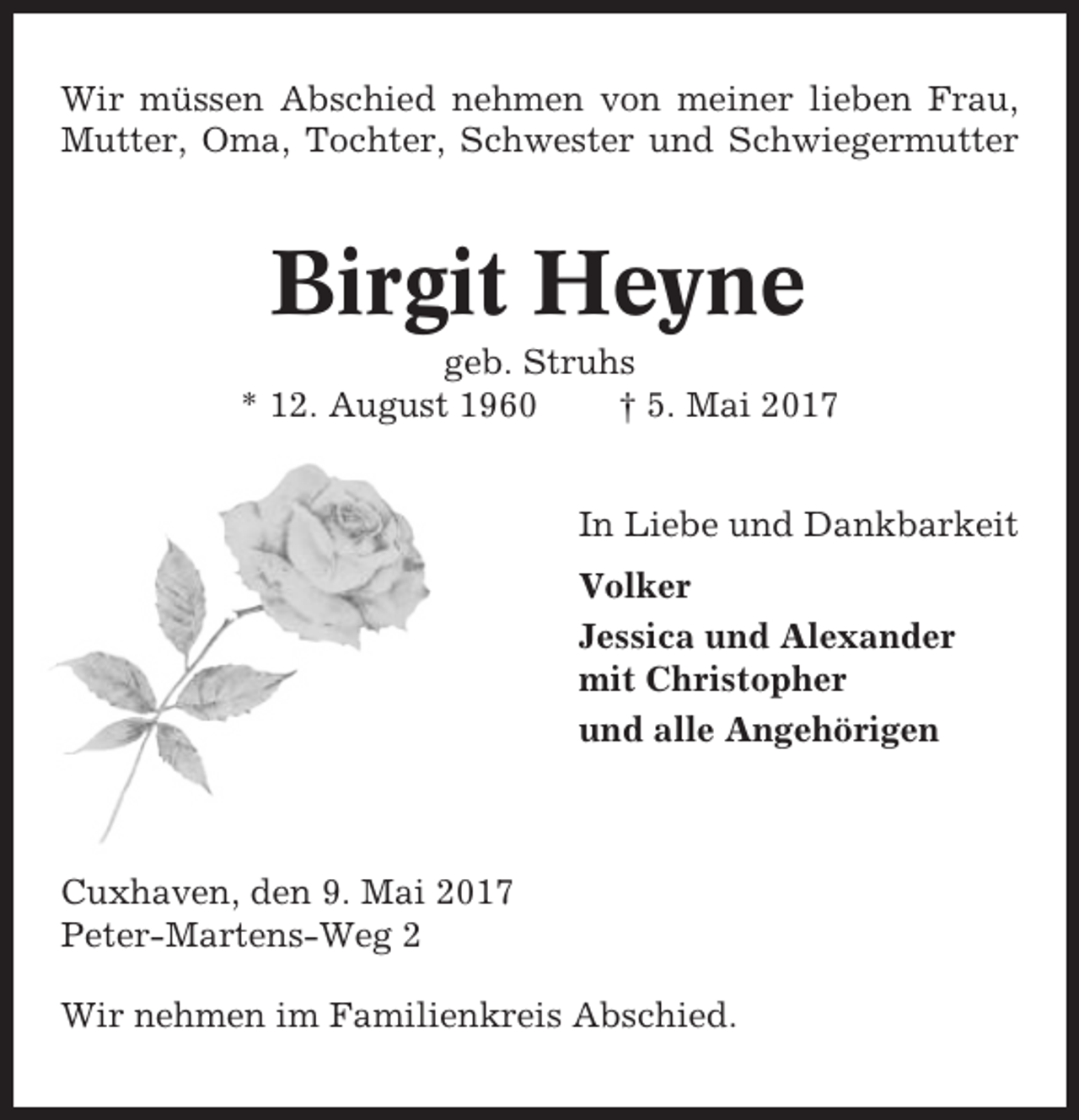 <p>Wir müssen Abschied nehmen von meiner lieben Frau,<br />Mutter, Oma, Tochter, Schwester und Schwiegermutter</p><p>Birgit Heyne<br />geb. Struhs<br />* 12. August 1960<br />† 5. Mai 2017<br />In Liebe und Dankbarkeit<br />Volker<br />Jessica und Alexander<br />mit Christopher<br />und alle Angehörigen</p><p>Cuxhaven, den 9. Mai 2017<br />Peter-Martens-Weg 2<br />Wir nehmen im Familienkreis Abschied.</p>
