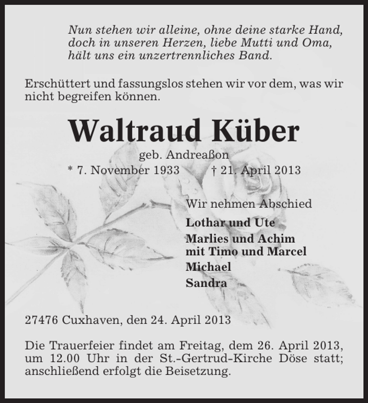 <p>Nun stehen wir alleine, ohne deine starke Hand,<br />doch in unseren Herzen, liebe Mutti und Oma,<br />hält uns ein unzertrennliches Band.<br />Erschüttert und fassungslos stehen wir vor dem, was wir<br />nicht begreifen können.</p><p>Waltraud Küber<br />geb. Andreaßon<br />* 7. November 1933<br />† 21. April 2013<br />Wir nehmen Abschied<br />Lothar und Ute<br />Marlies und Achim<br />mit Timo und Marcel<br />Michael<br />Sandra<br />27476 Cuxhaven, den 24. April 2013<br />Die Trauerfeier findet am Freitag, dem 26. April 2013,<br />um 12.00 Uhr in der St.-Gertrud-Kirche Döse statt;<br />anschließend erfolgt die Beisetzung.</p>