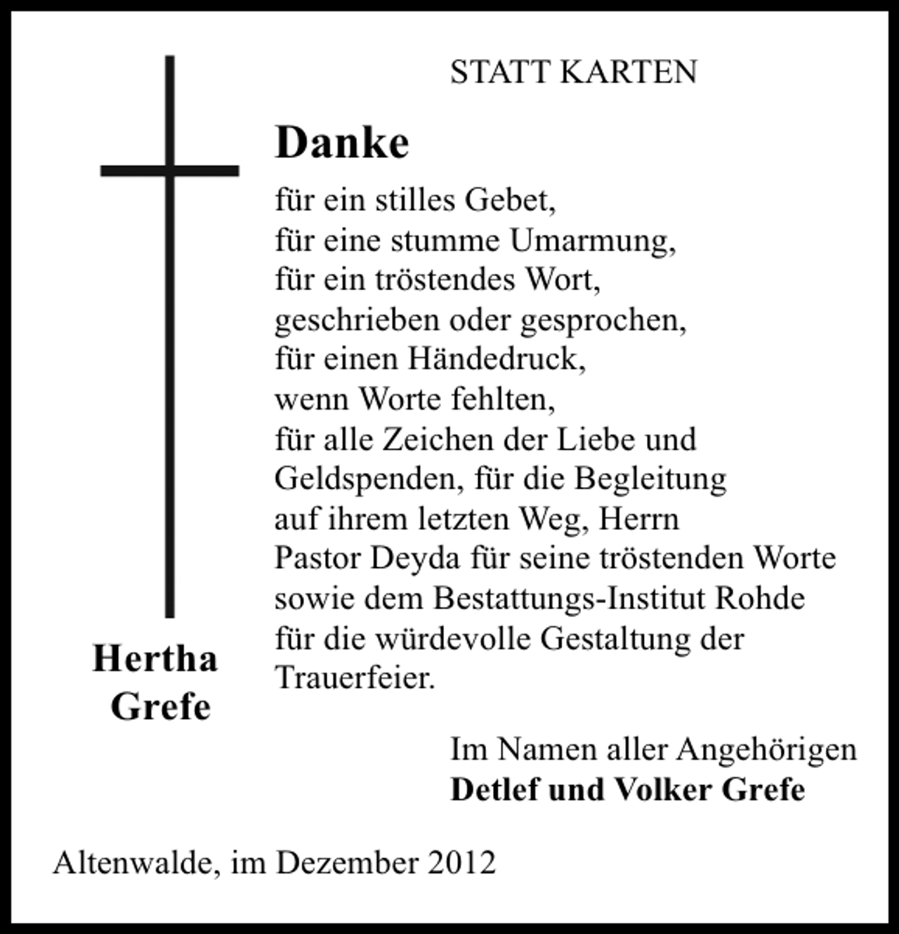 <p>STATT KARTEN</p><p>Danke</p><p>Hertha<br />Grefe</p><p>für ein stilles Gebet,<br />für eine stumme Umarmung,<br />für ein tröstendes Wort,<br />geschrieben oder gesprochen,<br />für einen Händedruck,<br />wenn Worte fehlten,<br />für alle Zeichen der Liebe und<br />Geldspenden, für die Begleitung<br />auf ihrem letzten Weg, Herrn<br />Pastor Deyda für seine tröstenden Worte<br />sowie dem Bestattungs-Institut Rohde<br />für die würdevolle Gestaltung der<br />Trauerfeier.<br />Im Namen aller Angehörigen<br />Detlef und Volker Grefe</p><p>Altenwalde, im Dezember 2012</p>