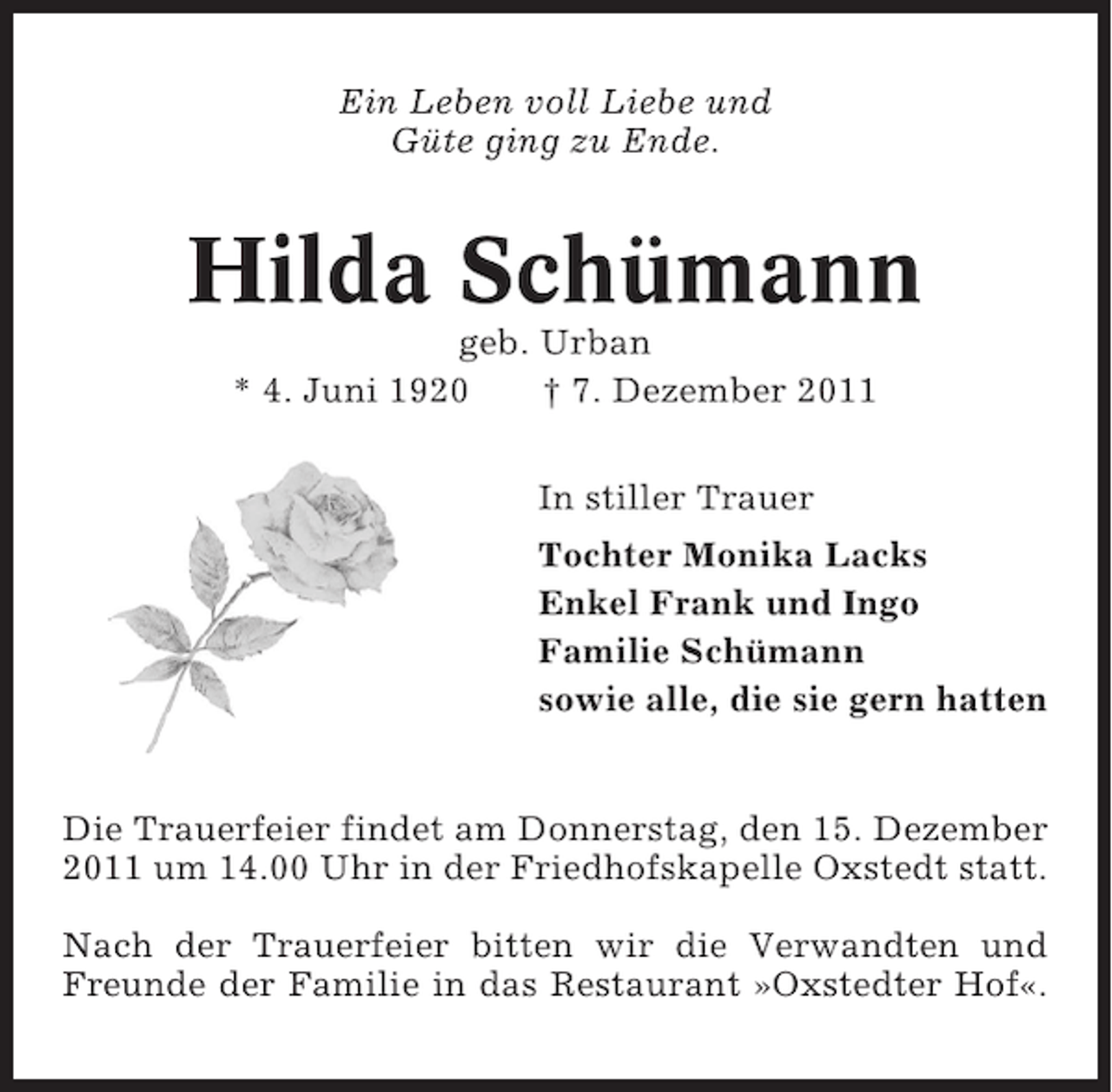 <p>Ein Leben voll Liebe und<br />Güte ging zu Ende.</p><p>Hilda Schümann<br />geb. Urban<br />* 4. Juni 1920<br />† 7. Dezember 2011<br />In stiller Trauer<br />Tochter Monika Lacks<br />Enkel Frank und Ingo<br />Familie Schümann<br />sowie alle, die sie gern hatten</p><p>Die Trauerfeier findet am Donnerstag, den 15. Dezember<br />2011 um 14.00 Uhr in der Friedhofskapelle Oxstedt statt.<br />Nach der Trauerfeier bitten wir die Verwandten und<br />Freunde der Familie in das Restaurant »Oxstedter Hof«.</p>