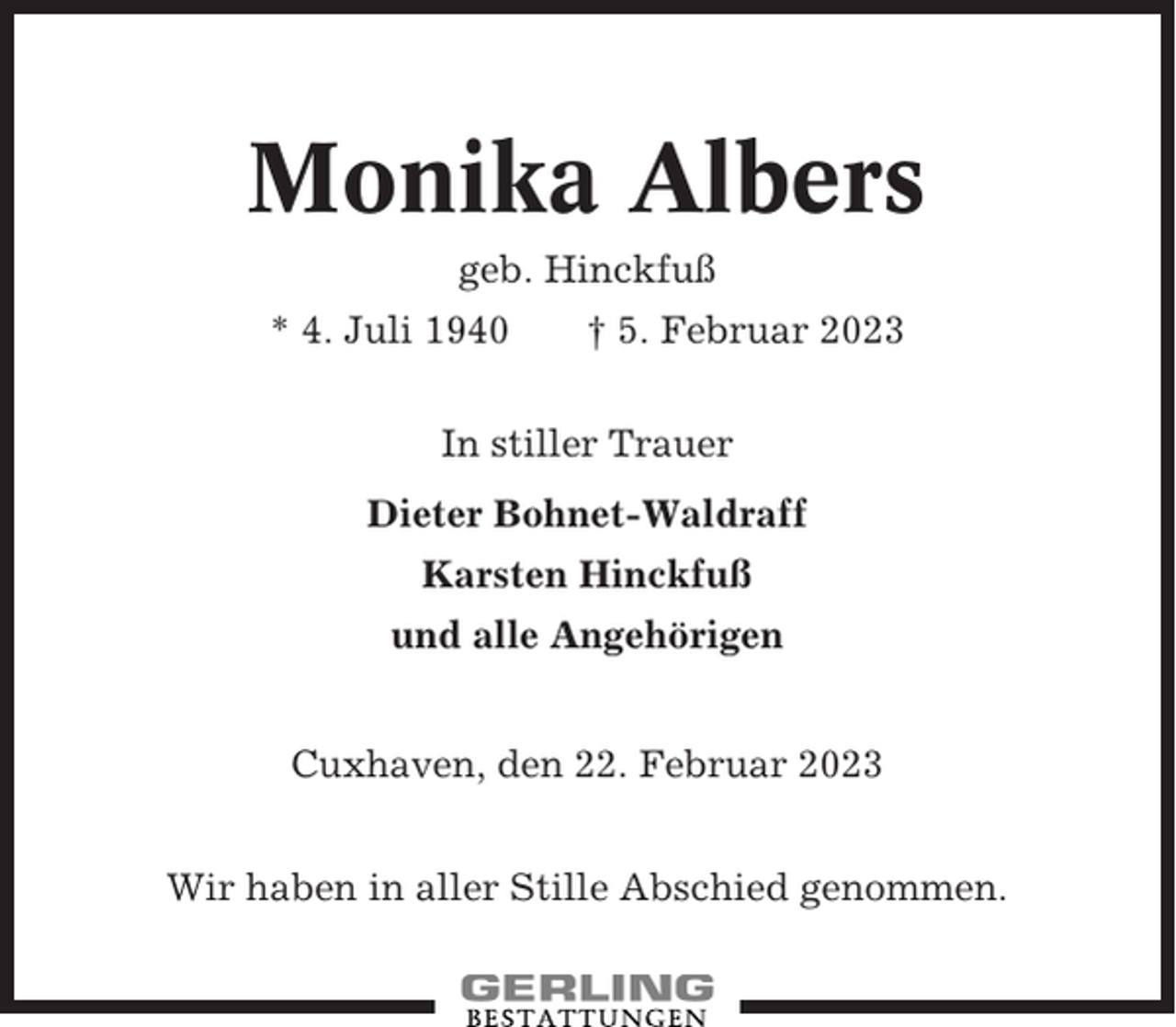 <p>Monika Albers<br />geb. Hinckfuß<br />* 4. Juli 1940</p><p>† 5. Februar 2023</p><p>In stiller Trauer<br />Dieter Bohnet-Waldraff<br />Karsten Hinckfuß<br />und alle Angehörigen<br />Cuxhaven, den 22. Februar 2023<br />Wir haben in aller Stille Abschied genommen.</p>