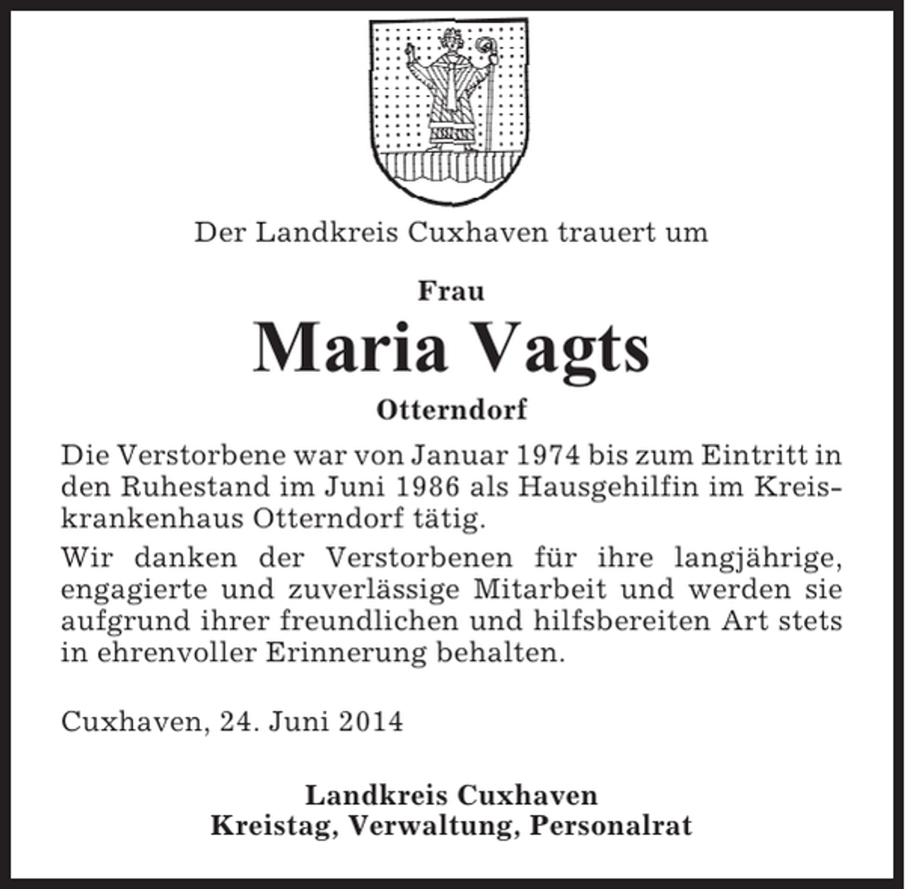 <p>Der Landkreis Cuxhaven trauert um<br />Frau</p><p>Maria Vagts<br />Otterndorf<br />Die Verstorbene war von Januar 1974 bis zum Eintritt in<br />den Ruhestand im Juni 1986 als Hausgehilfin im Kreiskrankenhaus Otterndorf tätig.<br />Wir danken der Verstorbenen für ihre langjährige,<br />engagierte und zuverlässige Mitarbeit und werden sie<br />aufgrund ihrer freundlichen und hilfsbereiten Art stets<br />in ehrenvoller Erinnerung behalten.<br />Cuxhaven, 24. Juni 2014<br />Landkreis Cuxhaven<br />Kreistag, Verwaltung, Personalrat</p>