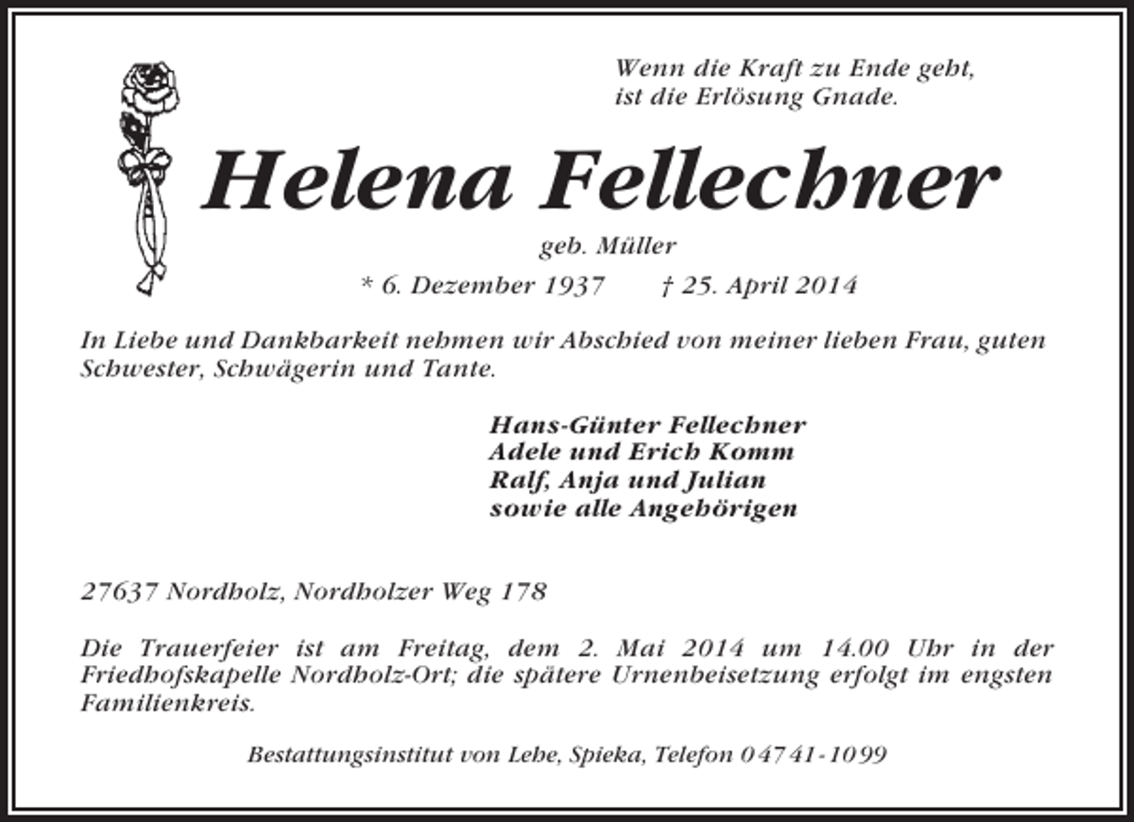 <p>Wenn die Kraft zu Ende geht,<br />ist die Erlösung Gnade.</p><p>Helena Fellechner<br />geb. Müller<br />* 6. Dezember 1937<br />† 25. April 2014<br />In Liebe und Dankbarkeit nehmen wir Abschied von meiner lieben Frau, guten<br />Schwester, Schwägerin und Tante.<br />Hans-Günter Fellechner<br />Adele und Erich Komm<br />Ralf, Anja und Julian<br />sowie alle Angehörigen<br />27637 Nordholz, Nordholzer Weg 178<br />Die Trauerfeier ist am Freitag, dem 2. Mai 2014 um 14.00 Uhr in der<br />Friedhofskapelle Nordholz-Ort; die spätere Urnenbeisetzung erfolgt im engsten<br />Familienkreis.<br />Bestattungsinstitut von Lehe, Spieka, Telefon 0 47 41 - 10 99</p>