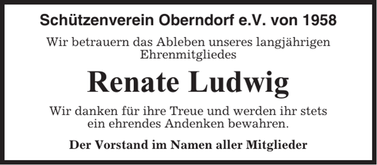 <p>Schützenverein Oberndorf e.V. von 1958<br />Wir betrauern das Ableben unseres langjährigen<br />Ehrenmitgliedes</p><p>Renate Ludwig<br />Wir danken für ihre Treue und werden ihr stets<br />ein ehrendes Andenken bewahren.<br />Der Vorstand im Namen aller Mitglieder</p>