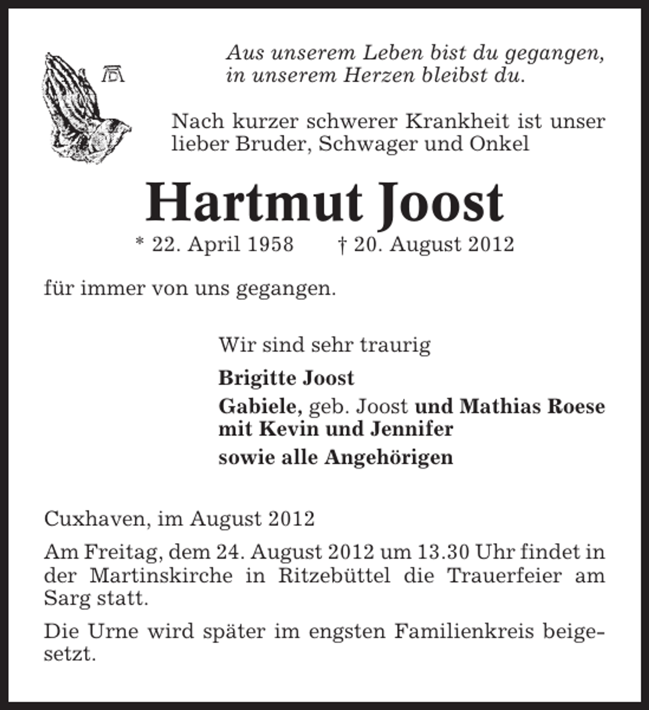 <p>Aus unserem Leben bist du gegangen,<br />in unserem Herzen bleibst du.<br />Nach kurzer schwerer Krankheit ist unser<br />lieber Bruder, Schwager und Onkel</p><p>Hartmut Joost<br />* 22. April 1958</p><p>† 20. August 2012</p><p>für immer von uns gegangen.<br />Wir sind sehr traurig<br />Brigitte Joost<br />Gabiele, geb. Joost und Mathias Roese<br />mit Kevin und Jennifer<br />sowie alle Angehörigen<br />Cuxhaven, im August 2012<br />Am Freitag, dem 24. August 2012 um 13.30 Uhr findet in<br />der Martinskirche in Ritzebüttel die Trauerfeier am<br />Sarg statt.<br />Die Urne wird später im engsten Familienkreis beigesetzt.</p>