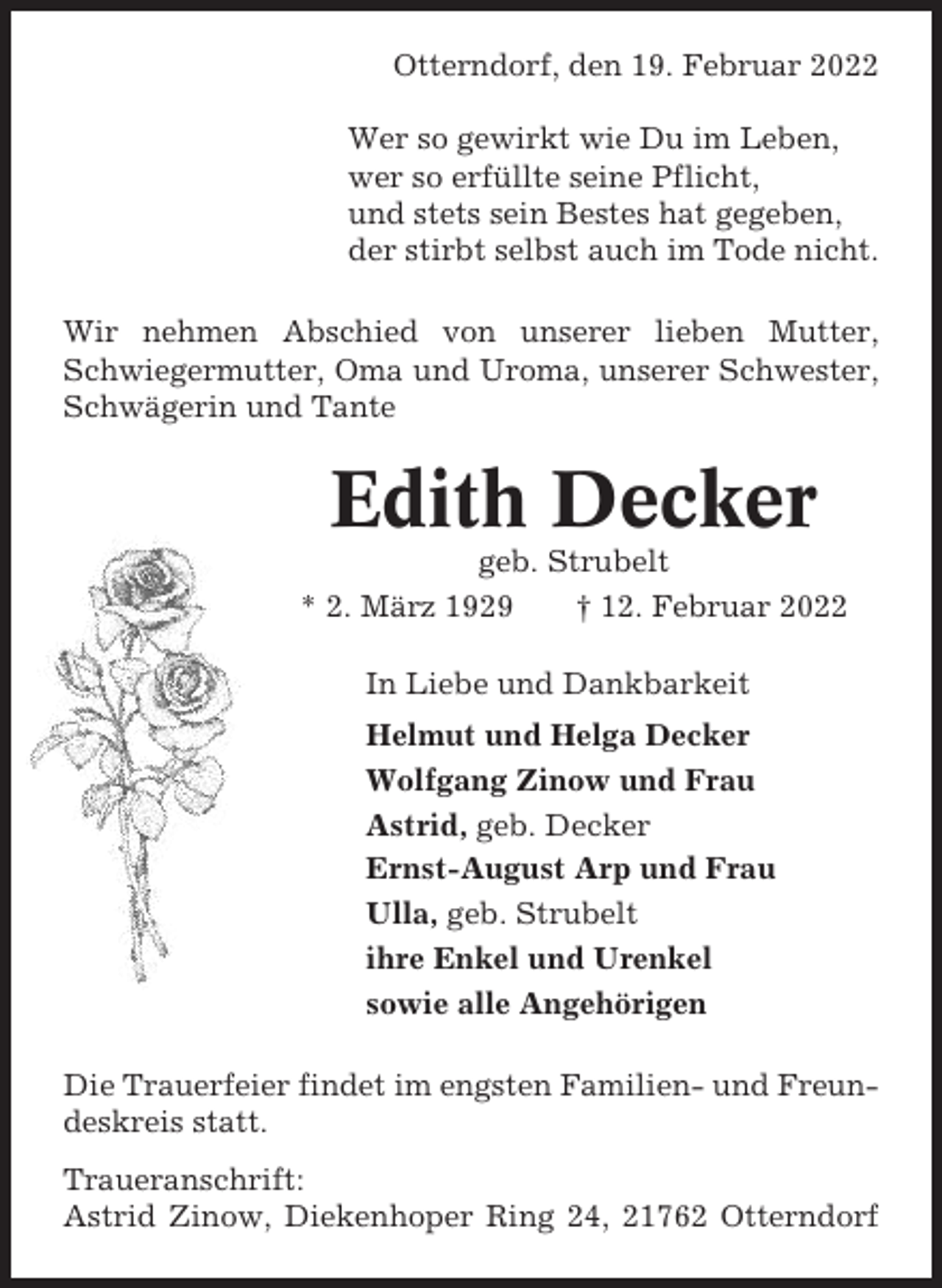 <p>Otterndorf, den 19. Februar 2022<br />Wer so gewirkt wie Du im Leben,<br />wer so erfüllte seine Pflicht,<br />und stets sein Bestes hat gegeben,<br />der stirbt selbst auch im Tode nicht.<br />Wir nehmen Abschied von unserer lieben Mutter,<br />Schwiegermutter, Oma und Uroma, unserer Schwester,<br />Schwägerin und Tante</p><p>Edith Decker<br />geb. Strubelt<br />* 2. März 1929<br />† 12. Februar 2022<br />In Liebe und Dankbarkeit<br />Helmut und Helga Decker<br />Wolfgang Zinow und Frau<br />Astrid, geb. Decker<br />Ernst-August Arp und Frau<br />Ulla, geb. Strubelt<br />ihre Enkel und Urenkel<br />sowie alle Angehörigen<br />Die Trauerfeier findet im engsten Familien- und Freundeskreis statt.<br />Traueranschrift:<br />Astrid Zinow, Diekenhoper Ring 24, 21762 Otterndorf</p>