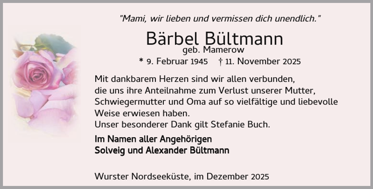 <p>"Mami, wir lieben und vermissen dich unendlich."</p><p>Bärbel<br />Bültmann<br />geb. Mamerow</p><p>* 9. Februar 1945</p><p>† 11. November 2025</p><p>Mit dankbarem Herzen sind wir allen verbunden,<br />die uns ihre Anteilnahme zum Verlust unserer Mutter,<br />Schwiegermutter und Oma auf so vielfältige und liebevolle<br />Weise erwiesen haben.<br />Unser besonderer Dank gilt Stefanie Buch.<br />Im Namen aller Angehörigen<br />Solveig und Alexander Bültmann<br />Wurster Nordseeküste, im Dezember 2025</p>