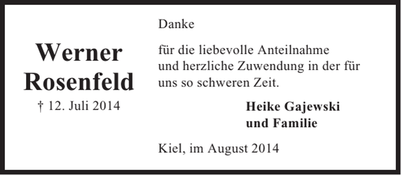 <p>Danke</p><p>Werner<br />Rosenfeld<br />† 12. Juli 2014</p><p>für die liebevolle Anteilnahme<br />und herzliche Zuwendung in der für<br />uns so schweren Zeit.<br />Heike Gajewski<br />und Familie<br />Kiel, im August 2014</p>