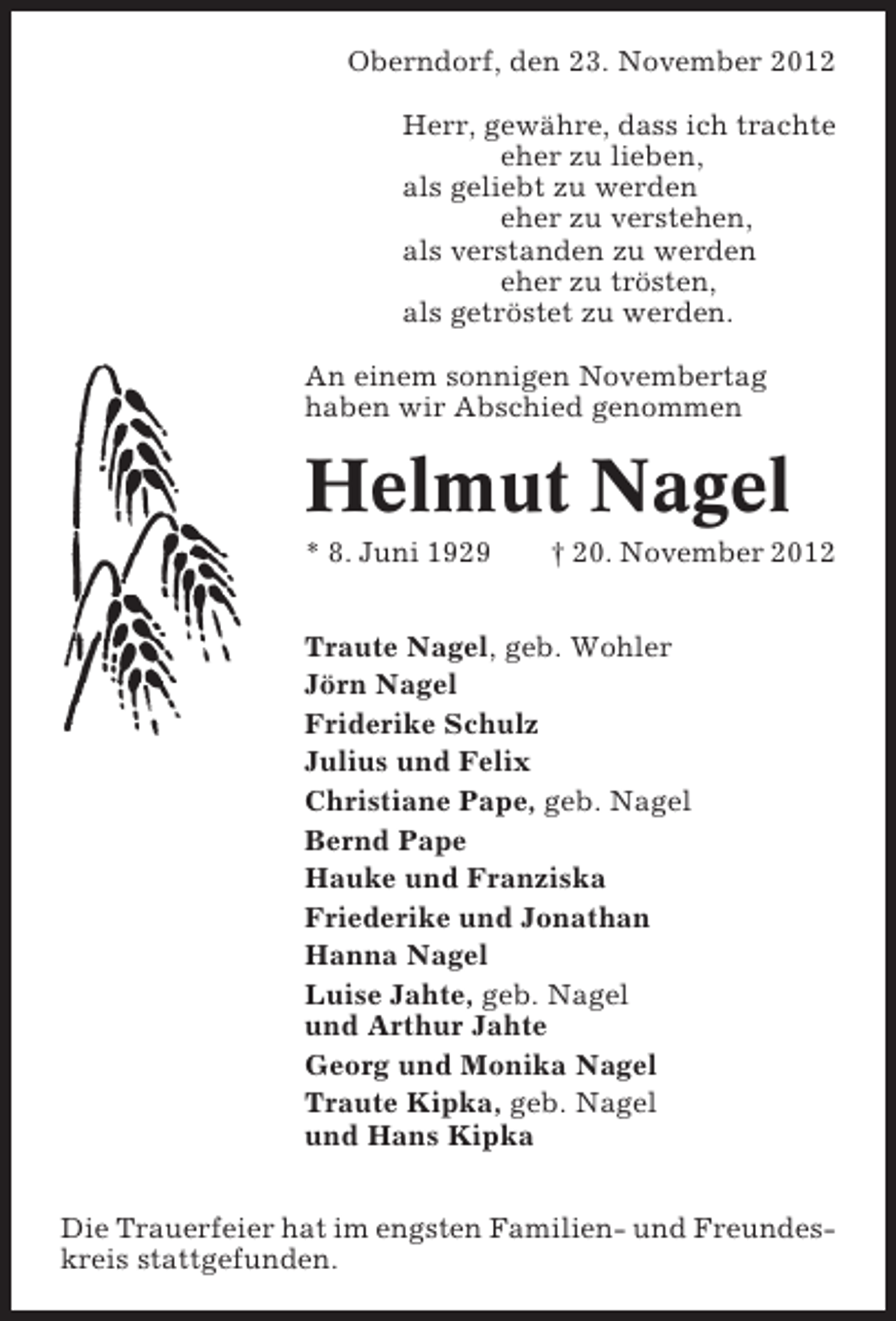 <p>Oberndorf, den 23. November 2012<br />Herr, gewähre, dass ich trachte<br />eher zu lieben,<br />als geliebt zu werden<br />eher zu verstehen,<br />als verstanden zu werden<br />eher zu trösten,<br />als getröstet zu werden.<br />An einem sonnigen Novembertag<br />haben wir Abschied genommen</p><p>Helmut Nagel<br />* 8. Juni 1929</p><p>† 20. November 2012</p><p>Traute Nagel, geb. Wohler<br />Jörn Nagel<br />Friderike Schulz<br />Julius und Felix<br />Christiane Pape, geb. Nagel<br />Bernd Pape<br />Hauke und Franziska<br />Friederike und Jonathan<br />Hanna Nagel<br />Luise Jahte, geb. Nagel<br />und Arthur Jahte<br />Georg und Monika Nagel<br />Traute Kipka, geb. Nagel<br />und Hans Kipka<br />Die Trauerfeier hat im engsten Familien- und Freundeskreis stattgefunden.</p>