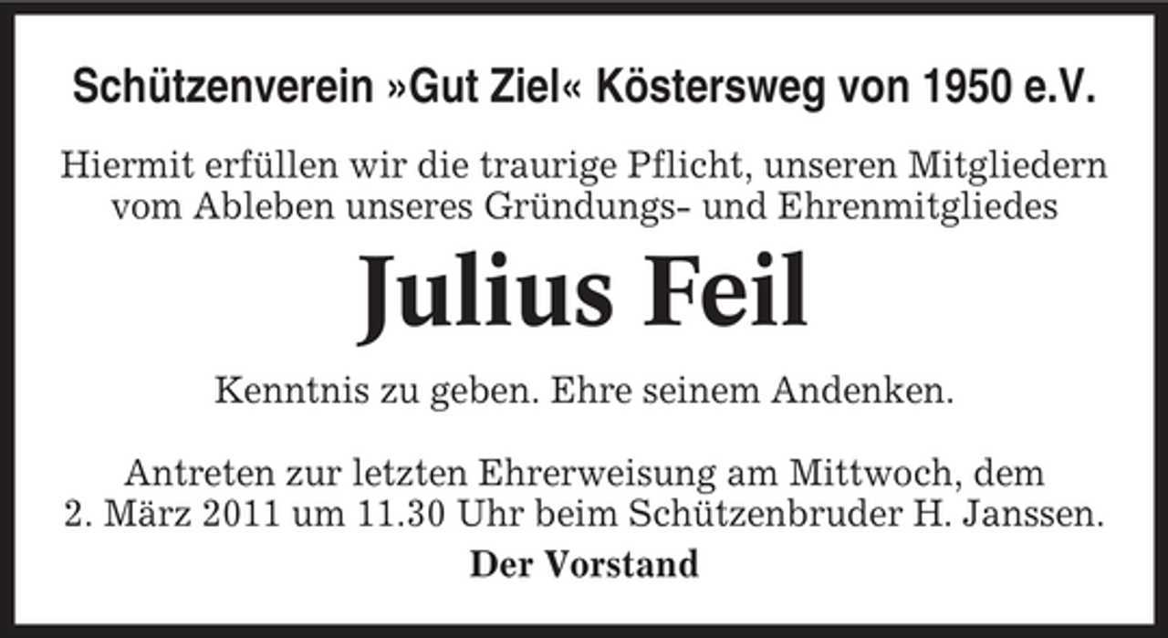 <p>Schützenverein »Gut Ziel« Köstersweg von 1950 e.V.<br />Hiermit erfüllen wir die traurige Pflicht, unseren Mitgliedern vom Ableben unseres Gründungs- und Ehrenmitgliedes</p><p>Julius Feil<br />Kenntnis zu geben. Ehre seinem Andenken. Antreten zur letzten Ehrerweisung am Mittwoch, dem 2. März 2011 um 11.30 Uhr beim Schützenbruder H. Janssen. Der Vorstand</p>