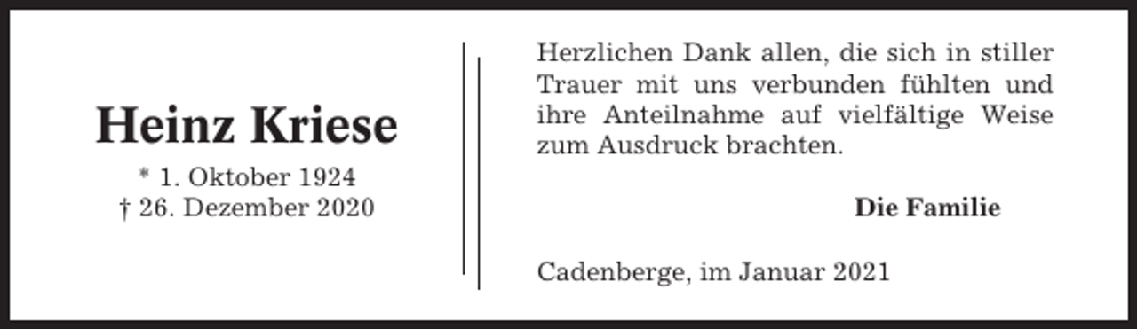 <p>Heinz Kriese<br />* 1. Oktober 1924<br />† 26. Dezember 2020</p><p>Herzlichen Dank allen, die sich in stiller<br />Trauer mit uns verbunden fühlten und<br />ihre Anteilnahme auf vielfältige Weise<br />zum Ausdruck brachten.<br />Die Familie<br />Cadenberge, im Januar 2021</p>
