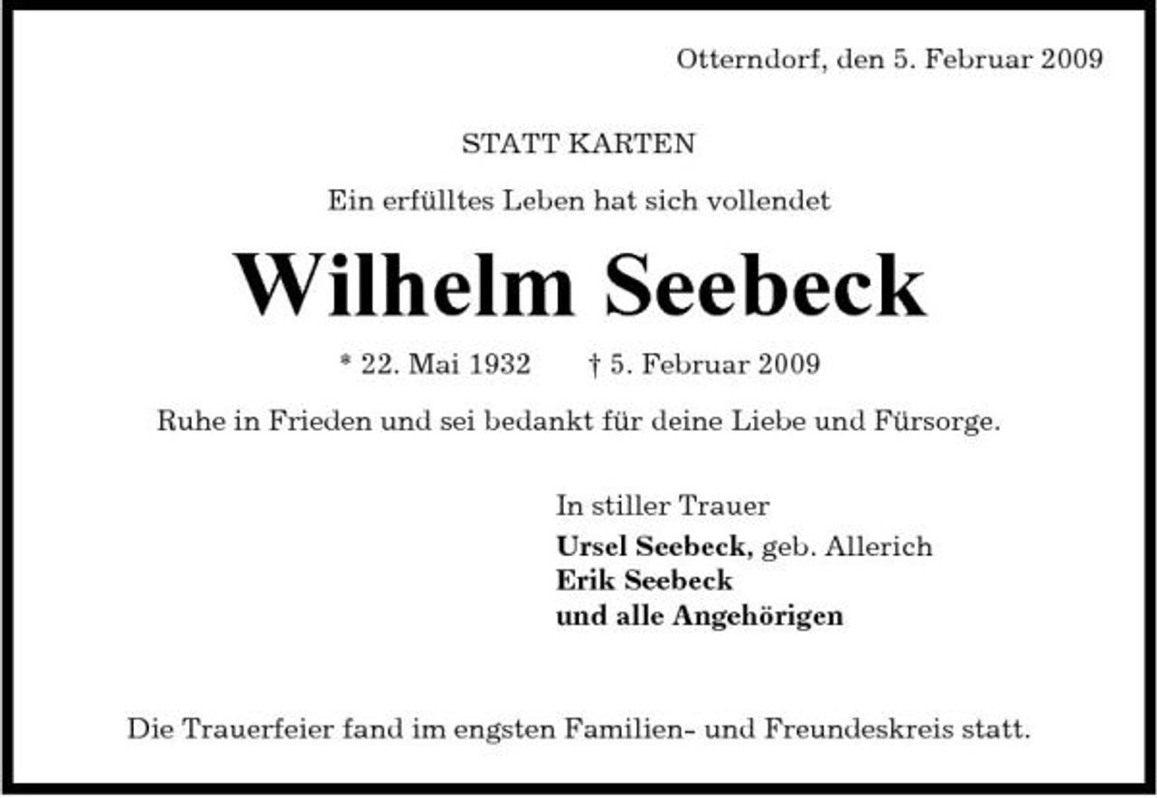 <p>Otterndorf, den 5. Februar 2009 STATT KARTEN Ein erfülltes Leben hat sich vollendet</p><p>Wilhelm Seebeck<br />* 22. Mai 1932 † 5. Februar 2009 Ruhe in Frieden und sei bedankt für deine Liebe und Fürsorge. In stiller Trauer Ursel Seebeck, geb. Allerich Erik Seebeck und alle Angehörigen</p><p>Die Trauerfeier fand im engsten Familien- und Freundeskreis statt.</p>