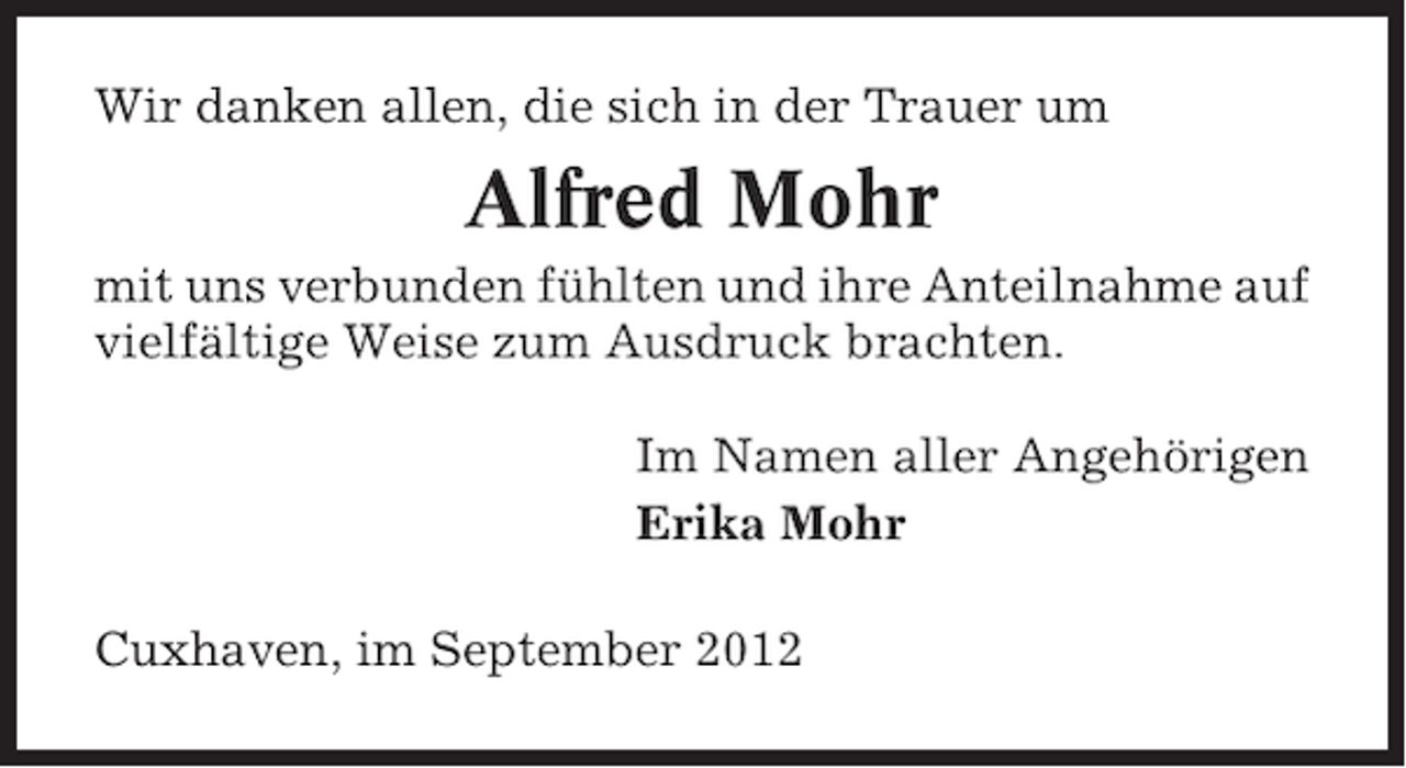 <p>Wir danken allen, die sich in der Trauer um</p><p>Alfred Mohr<br />mit uns verbunden fühlten und ihre Anteilnahme auf<br />vielfältige Weise zum Ausdruck brachten.<br />Im Namen aller Angehörigen<br />Erika Mohr<br />Cuxhaven, im September 2012</p>