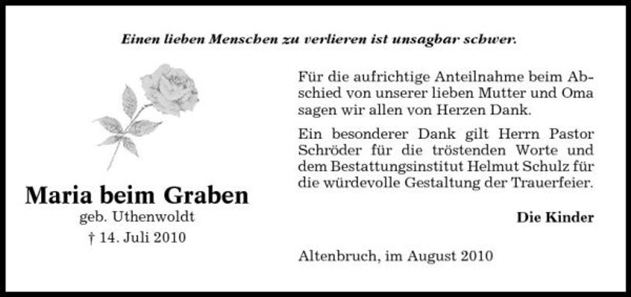 <p>Einen lieben Menschen zu verlieren ist unsagbar schwer. Für die aufrichtige Anteilnahme beim Abschied von unserer lieben Mutter und Oma sagen wir allen von Herzen Dank. Ein besonderer Dank gilt Herrn Pastor Schröder für die tröstenden Worte und dem Bestattungsinstitut Helmut Schulz für die würdevolle Gestaltung der Trauerfeier. Die Kinder Altenbruch, im August 2010</p><p>Maria beim Graben<br />geb. Uthenwoldt † 14. Juli 2010</p>