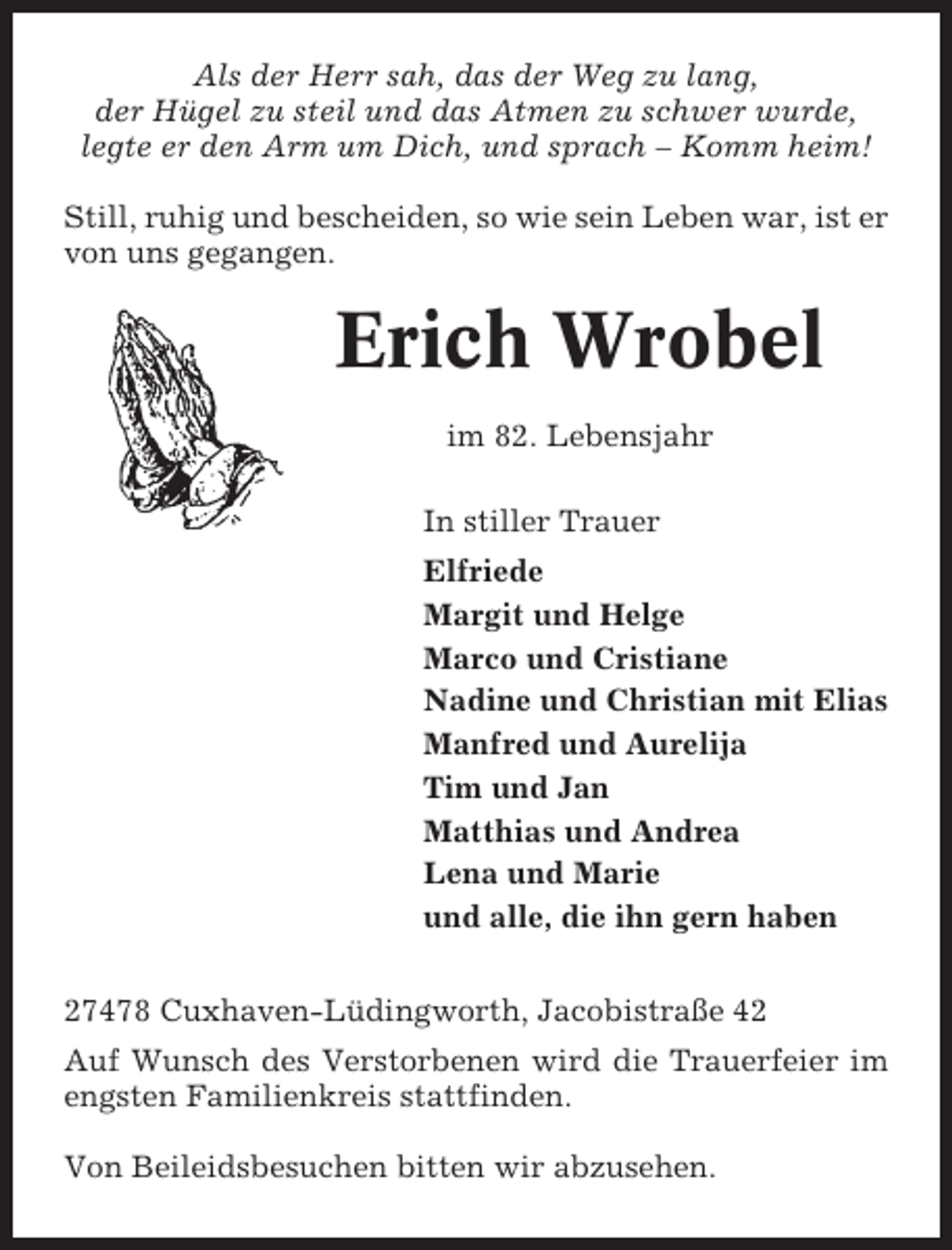 <p>Als der Herr sah, das der Weg zu lang,<br />der Hügel zu steil und das Atmen zu schwer wurde,<br />legte er den Arm um Dich, und sprach – Komm heim!<br />Still, ruhig und bescheiden, so wie sein Leben war, ist er<br />von uns gegangen.</p><p>Erich Wrobel<br />im 82. Lebensjahr<br />In stiller Trauer<br />Elfriede<br />Margit und Helge<br />Marco und Cristiane<br />Nadine und Christian mit Elias<br />Manfred und Aurelija<br />Tim und Jan<br />Matthias und Andrea<br />Lena und Marie<br />und alle, die ihn gern haben<br />27478 Cuxhaven-Lüdingworth, Jacobistraße 42<br />Auf Wunsch des Verstorbenen wird die Trauerfeier im<br />engsten Familienkreis stattfinden.<br />Von Beileidsbesuchen bitten wir abzusehen.</p>