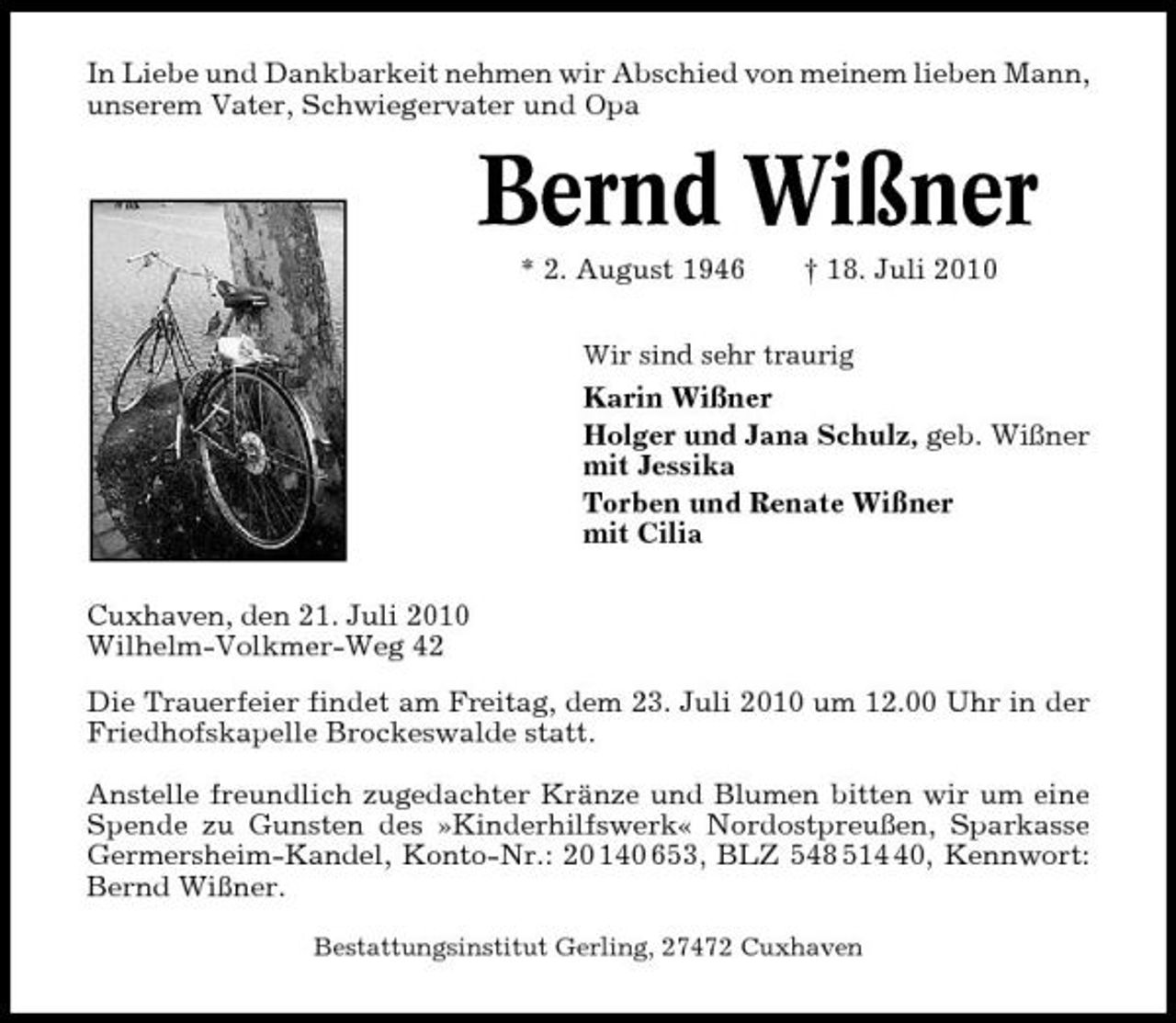 <p>In Liebe und Dankbarkeit nehmen wir Abschied von meinem lieben Mann, unserem Vater, Schwiegervater und Opa</p><p>Bernd Wißner<br />* 2. August 1946 † 18. Juli 2010<br />Wir sind sehr traurig</p><p>Karin Wißner Holger und Jana Schulz, geb. Wißner mit Jessika Torben und Renate Wißner mit Cilia Cuxhaven, den 21. Juli 2010 Wilhelm-Volkmer-Weg 42 Die Trauerfeier findet am Freitag, dem 23. Juli 2010 um 12.00 Uhr in der Friedhofskapelle Brockeswalde statt. Anstelle freundlich zugedachter Kränze und Blumen bitten wir um eine Spende zu Gunsten des »Kinderhilfswerk« Nordostpreußen, Sparkasse Germersheim-Kandel, Konto-Nr.: 20 140 653, BLZ 548 510, Kennwort: Bernd Wißner.<br />Bestattungsinstitut Gerling, 27472 Cuxhaven</p>