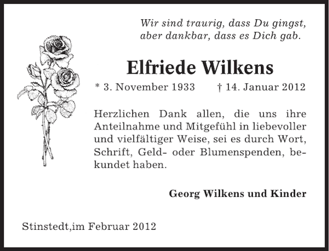 <p>Wir sind traurig, dass Du gingst,<br />aber dankbar, dass es Dich gab.</p><p>Elfriede Wilkens<br />* 3. November 1933</p><p>† 14. Januar 2012</p><p>Herzlichen Dank allen, die uns ihre<br />Anteilnahme und Mitgefühl in liebevoller<br />und vielfältiger Weise, sei es durch Wort,<br />Schrift, Geld- oder Blumenspenden, bekundet haben.<br />Georg Wilkens und Kinder<br />Stinstedt,im Februar 2012</p>