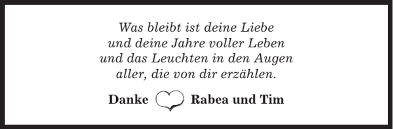 <p>Was bleibt ist deine Liebe<br />und deine Jahre voller Leben<br />und das Leuchten in den Augen<br />aller, die von dir erzählen.<br />Danke</p><p>Rabea und Tim</p>
