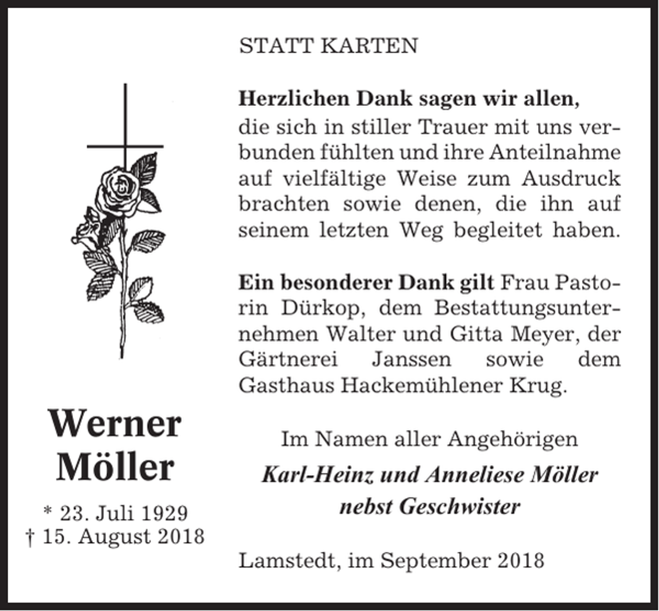 <p>STATT KARTEN<br />Herzlichen Dank sagen wir allen,<br />die sich in stiller Trauer mit uns verbunden fühlten und ihre Anteilnahme<br />auf vielfältige Weise zum Ausdruck<br />brachten sowie denen, die ihn auf<br />seinem letzten Weg begleitet haben.<br />Ein besonderer Dank gilt Frau Pastorin Dürkop, dem Bestattungsunternehmen Walter und Gitta Meyer, der<br />Gärtnerei<br />Janssen<br />sowie<br />dem<br />Gasthaus Hackemühlener Krug.</p><p>Werner<br />Möller<br />* 23. Juli 1929<br />† 15. August 2018</p><p>Im Namen aller Angehörigen</p><p>Karl-Heinz und Anneliese Möller<br />nebst Geschwister<br />Lamstedt, im September 2018</p>
