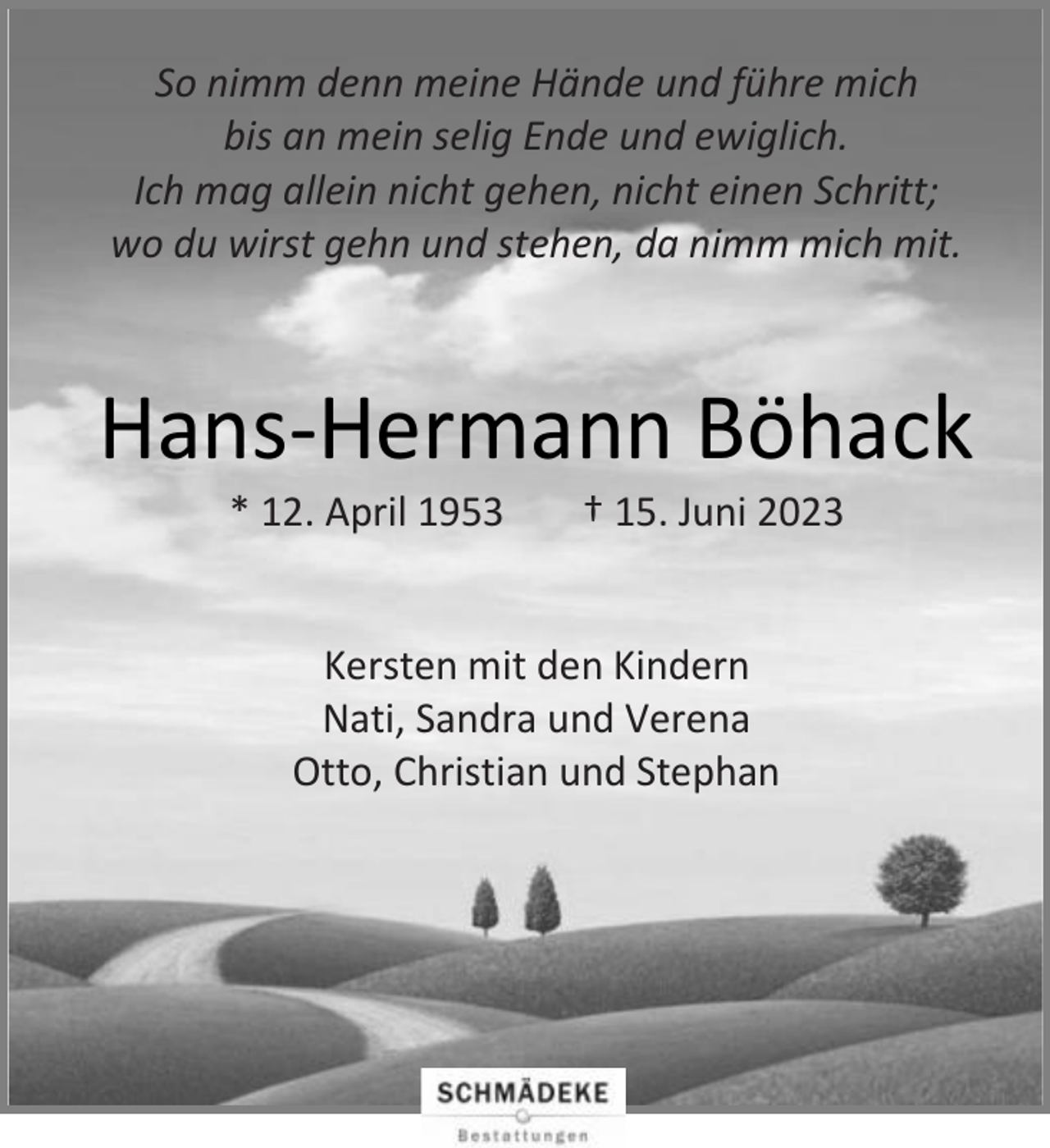 <p>So nimm denn meine Hände und führe mich<br />bis an mein selig Ende und ewiglich.<br />Ich mag allein nicht gehen, nicht einen Schritt;<br />wo du wirst gehn und stehen, da nimm mich mit.</p><p>Hans-Hermann Böhack<br />* 12. April 1953</p><p>† 15. Juni 2023</p><p>Kersten mit den Kindern<br />Nati, Sandra und Verena<br />Otto, Christian und Stephan</p>