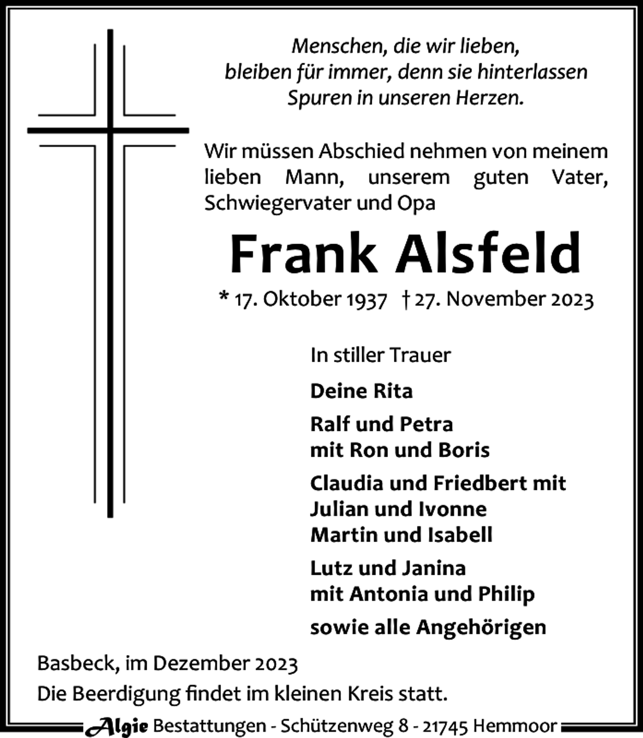 <p>Menschen, die wir lieben,<br />bleiben für immer, denn sie hinterlassen<br />Spuren in unseren Herzen.<br />Wir müssen Abschied nehmen von meinem<br />lieben Mann, unserem guten Vater,<br />Schwiegervater und Opa</p><p>Frank Alsfeld</p><p>* 17. Oktober 1937 † 27. November 2023<br />In stiller Trauer<br />Deine Rita<br />Ralf und Petra<br />mit Ron und Boris<br />Claudia und Friedbert mit<br />Julian und Ivonne<br />Martin und Isabell<br />Lutz und Janina<br />mit Antonia und Philip<br />sowie alle Angehörigen<br />Basbeck, im Dezember 2023<br />Die Beerdigung ﬁndet im kleinen Kreis statt.<br />Algie Bestattungen - Schützenweg 8 - 21745 Hemmoor</p>