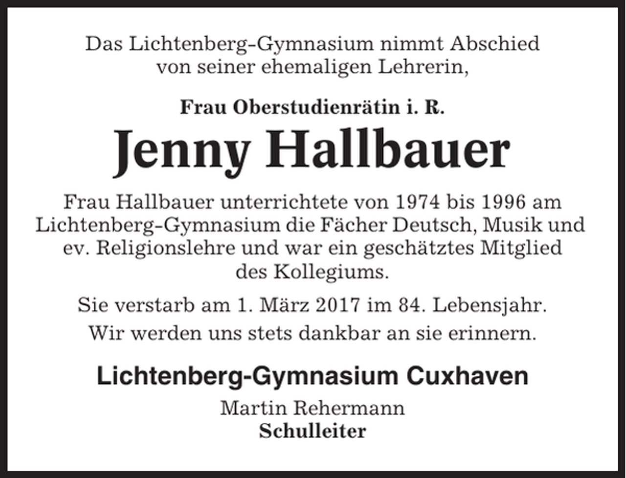 <p>Das Lichtenberg-Gymnasium nimmt Abschied<br />von seiner ehemaligen Lehrerin,<br />Frau Oberstudienrätin i. R.</p><p>Jenny Hallbauer<br />Frau Hallbauer unterrichtete von 1974 bis 1996 am<br />Lichtenberg-Gymnasium die Fächer Deutsch, Musik und<br />ev. Religionslehre und war ein geschätztes Mitglied<br />des Kollegiums.<br />Sie verstarb am 1. März 2017 im 84. Lebensjahr.<br />Wir werden uns stets dankbar an sie erinnern.</p><p>Lichtenberg-Gymnasium Cuxhaven<br />Martin Rehermann<br />Schulleiter</p>