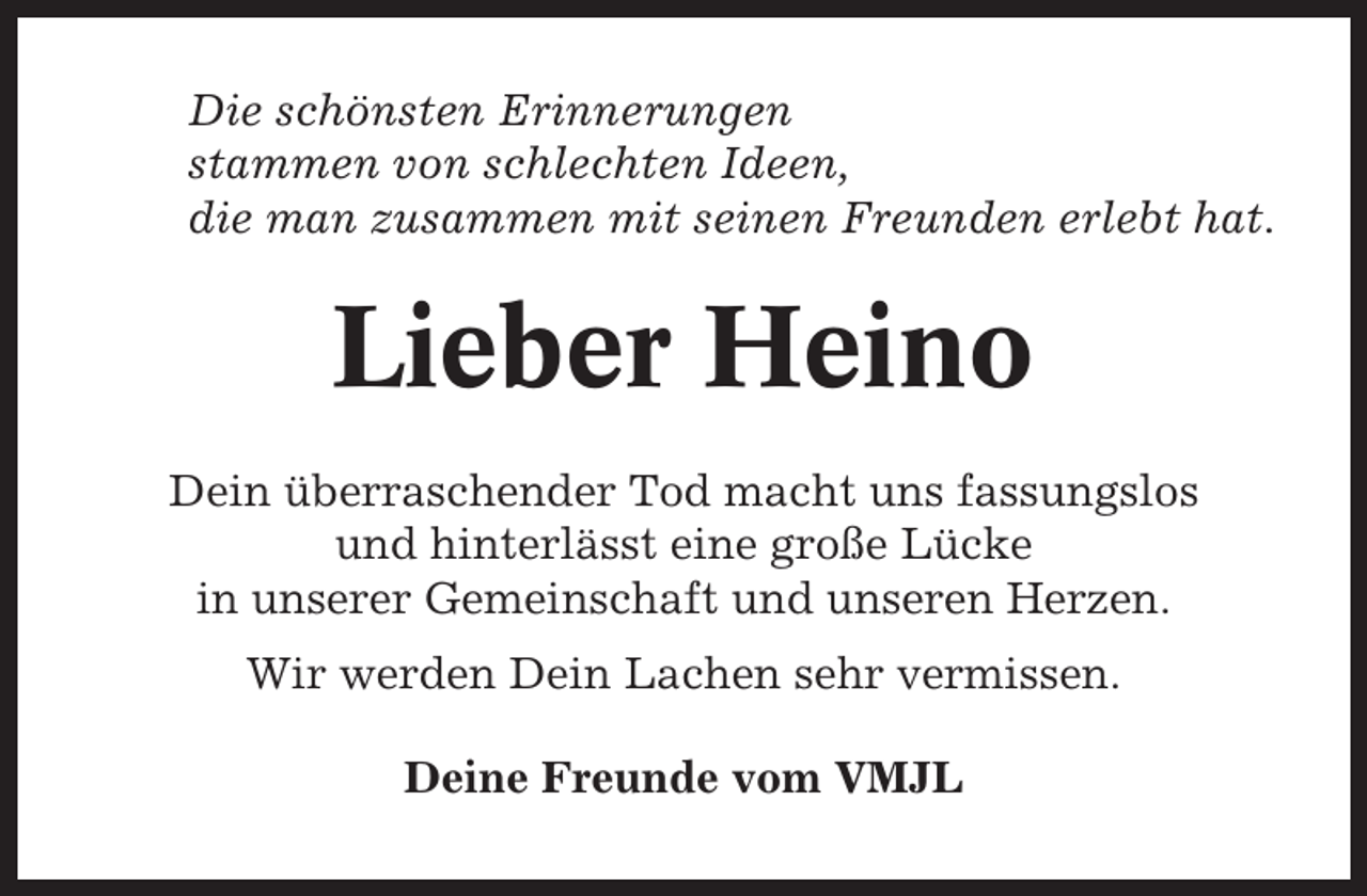 <p>Die schönsten Erinnerungen<br />stammen von schlechten Ideen,<br />die man zusammen mit seinen Freunden erlebt hat.</p><p>Lieber Heino<br />Dein überraschender Tod macht uns fassungslos<br />und hinterlässt eine große Lücke<br />in unserer Gemeinschaft und unseren Herzen.<br />Wir werden Dein Lachen sehr vermissen.<br />Deine Freunde vom VMJL</p>