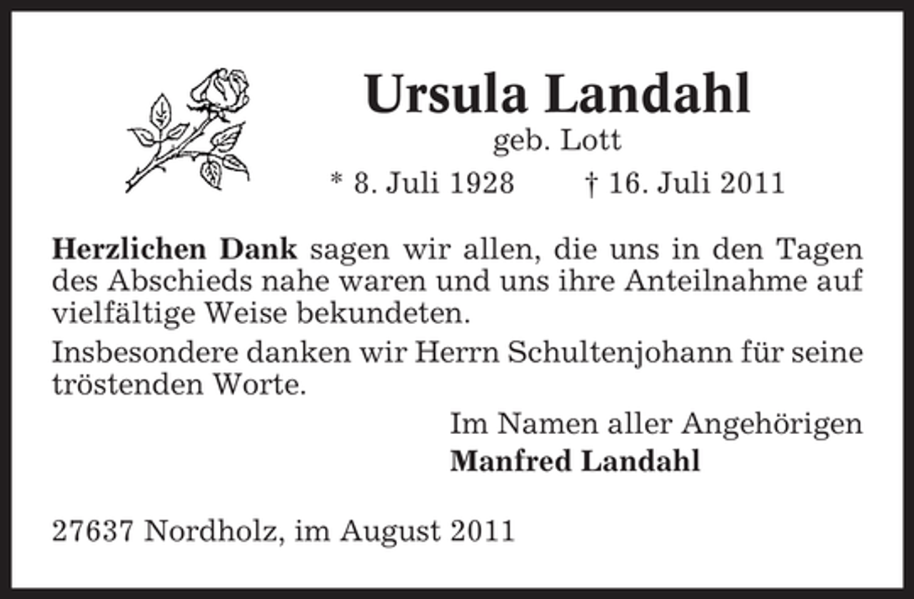 <p>Ursula Landahl<br />geb. Lott<br />* 8. Juli 1928<br />† 16. Juli 2011<br />Herzlichen Dank sagen wir allen, die uns in den Tagen<br />des Abschieds nahe waren und uns ihre Anteilnahme auf<br />vielfältige Weise bekundeten.<br />Insbesondere danken wir Herrn Schultenjohann für seine<br />tröstenden Worte.<br />Im Namen aller Angehörigen<br />Manfred Landahl<br />27637 Nordholz, im August 2011</p>