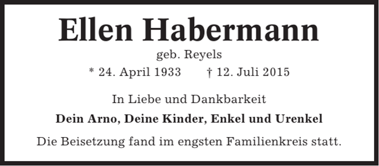 <p>Ellen Habermann<br />geb. Reyels<br />* 24. April 1933<br />† 12. Juli 2015<br />In Liebe und Dankbarkeit<br />Dein Arno, Deine Kinder, Enkel und Urenkel<br />Die Beisetzung fand im engsten Familienkreis statt.</p>