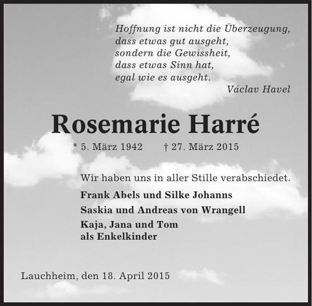 <p>Hoffnung ist nicht die Überzeugung,<br />dass etwas gut ausgeht,<br />sondern die Gewissheit,<br />dass etwas Sinn hat,<br />egal wie es ausgeht.<br />Václav Havel</p><p>Rosemarie Harré<br />* 5. März 1942</p><p>† 27. März 2015</p><p>Wir haben uns in aller Stille verabschiedet.<br />Frank Abels und Silke Johanns<br />Saskia und Andreas von Wrangell<br />Kaja, Jana und Tom<br />als Enkelkinder</p><p>Lauchheim, den 18. April 2015</p>