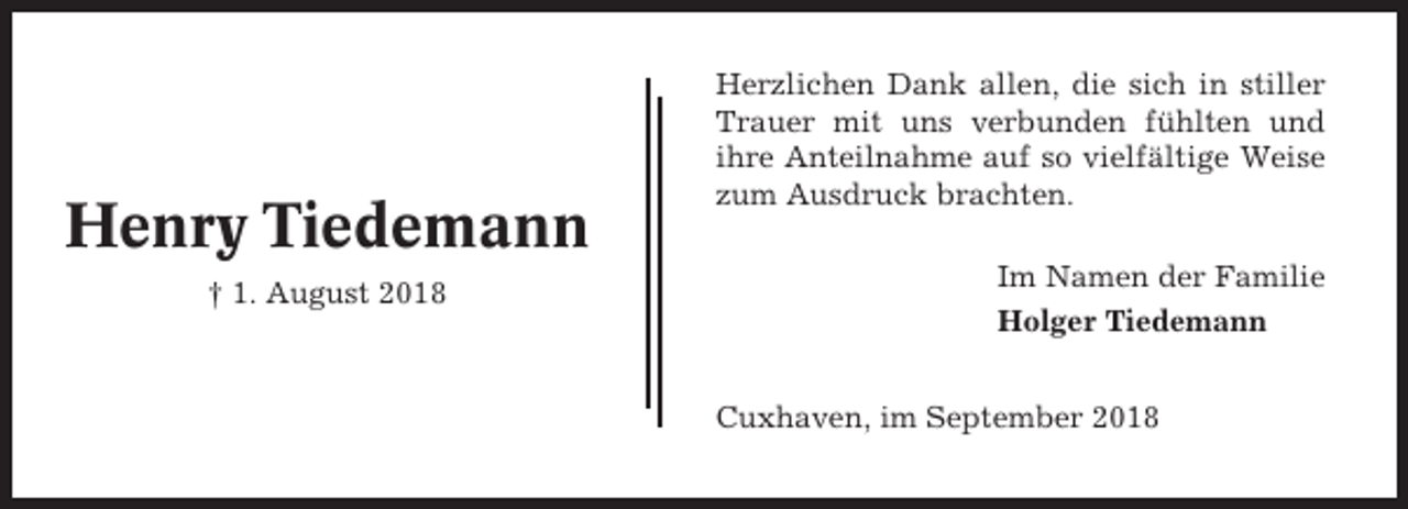 <p>Henry Tiedemann<br />† 1. August 2018</p><p>Herzlichen Dank allen, die sich in stiller<br />Trauer mit uns verbunden fühlten und<br />ihre Anteilnahme auf so vielfältige Weise<br />zum Ausdruck brachten.<br />Im Namen der Familie<br />Holger Tiedemann<br />Cuxhaven, im September 2018</p>