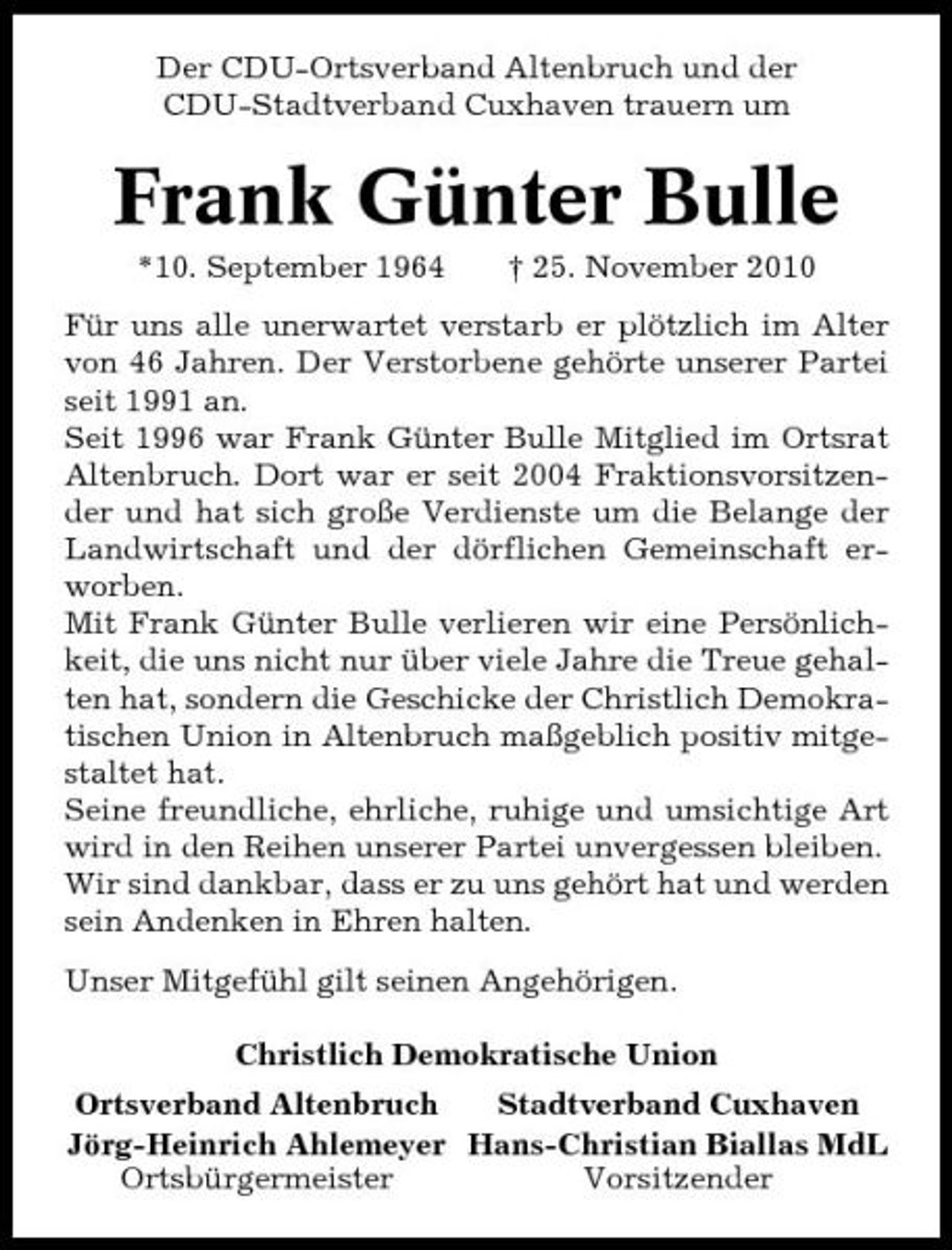 <p>Der CDU-Ortsverband Altenbruch und der CDU-Stadtverband Cuxhaven trauern um</p><p>Frank Günter Bulle<br />*10. September 1964 † 25. November 2010 Für uns alle unerwartet verstarb er plötzlich im Alter von 46 Jahren. Der Verstorbene gehörte unserer Partei seit 1991 an. Seit 1996 war Frank Günter Bulle Mitglied im Ortsrat Altenbruch. Dort war er seit 2004 Fraktionsvorsitzender und hat sich große Verdienste um die Belange der Landwirtschaft und der dörflichen Gemeinschaft erworben. Mit Frank Günter Bulle verlieren wir eine Persönlichkeit, die uns nicht nur über viele Jahre die Treue gehalten hat, sondern die Geschicke der Christlich Demokratischen Union in Altenbruch maßgeblich positiv mitgestaltet hat. Seine freundliche, ehrliche, ruhige und umsichtige Art wird in den Reihen unserer Partei unvergessen bleiben. Wir sind dankbar, dass er zu uns gehört hat und werden sein Andenken in Ehren halten. Unser Mitgefühl gilt seinen Angehörigen. Christlich Demokratische Union Ortsverband Altenbruch Stadtverband Cuxhaven Jörg-Heinrich Ahlemeyer Hans-Christian Biallas MdL Ortsbürgermeister Vorsitzender</p>