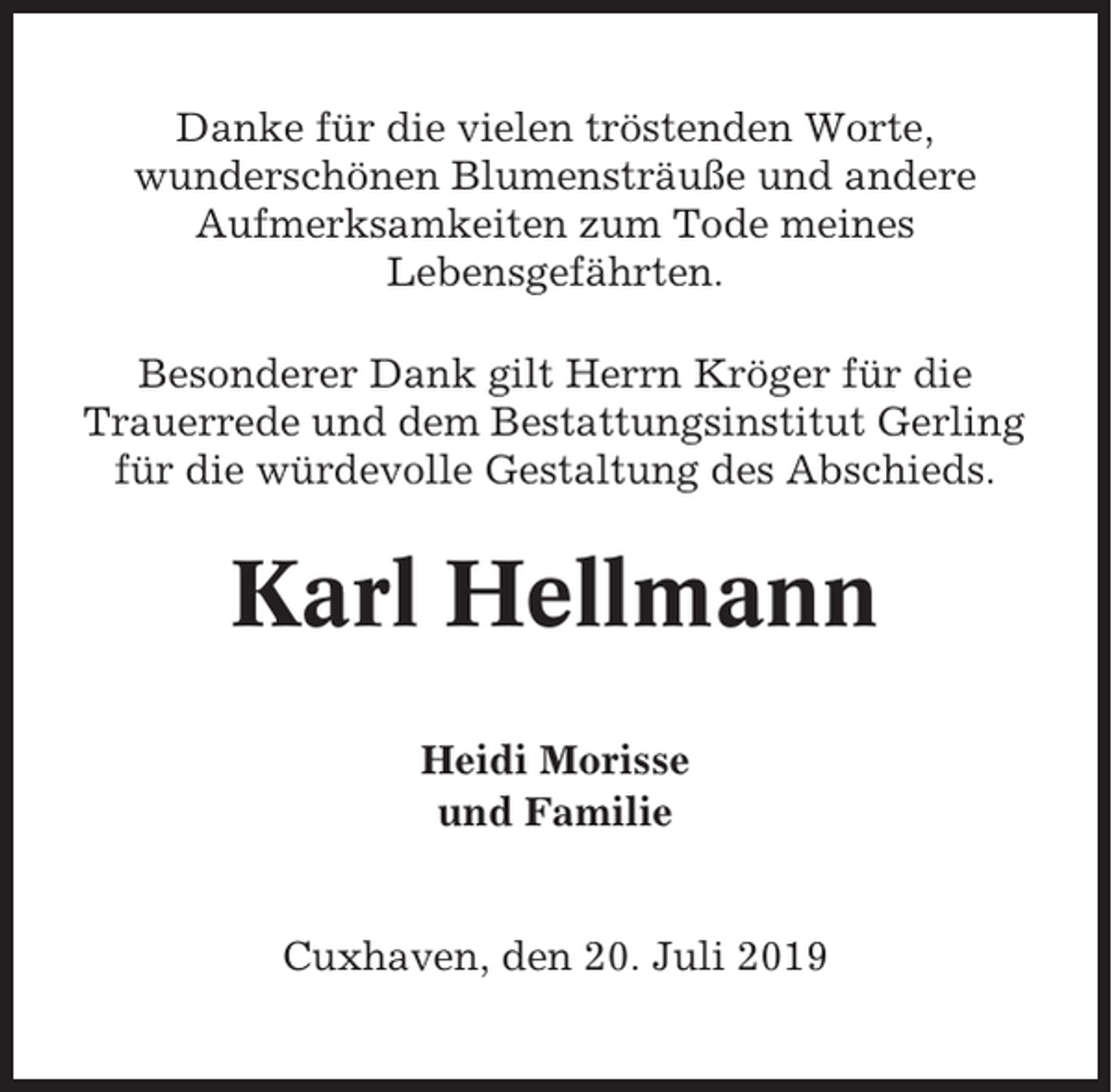 <p>Danke für die vielen tröstenden Worte,<br />wunderschönen Blumensträuße und andere<br />Aufmerksamkeiten zum Tode meines<br />Lebensgefährten.<br />Besonderer Dank gilt Herrn Kröger für die<br />Trauerrede und dem Bestattungsinstitut Gerling<br />für die würdevolle Gestaltung des Abschieds.</p><p>Karl Hellmann<br />Heidi Morisse<br />und Familie</p><p>Cuxhaven, den 20. Juli 2019</p>