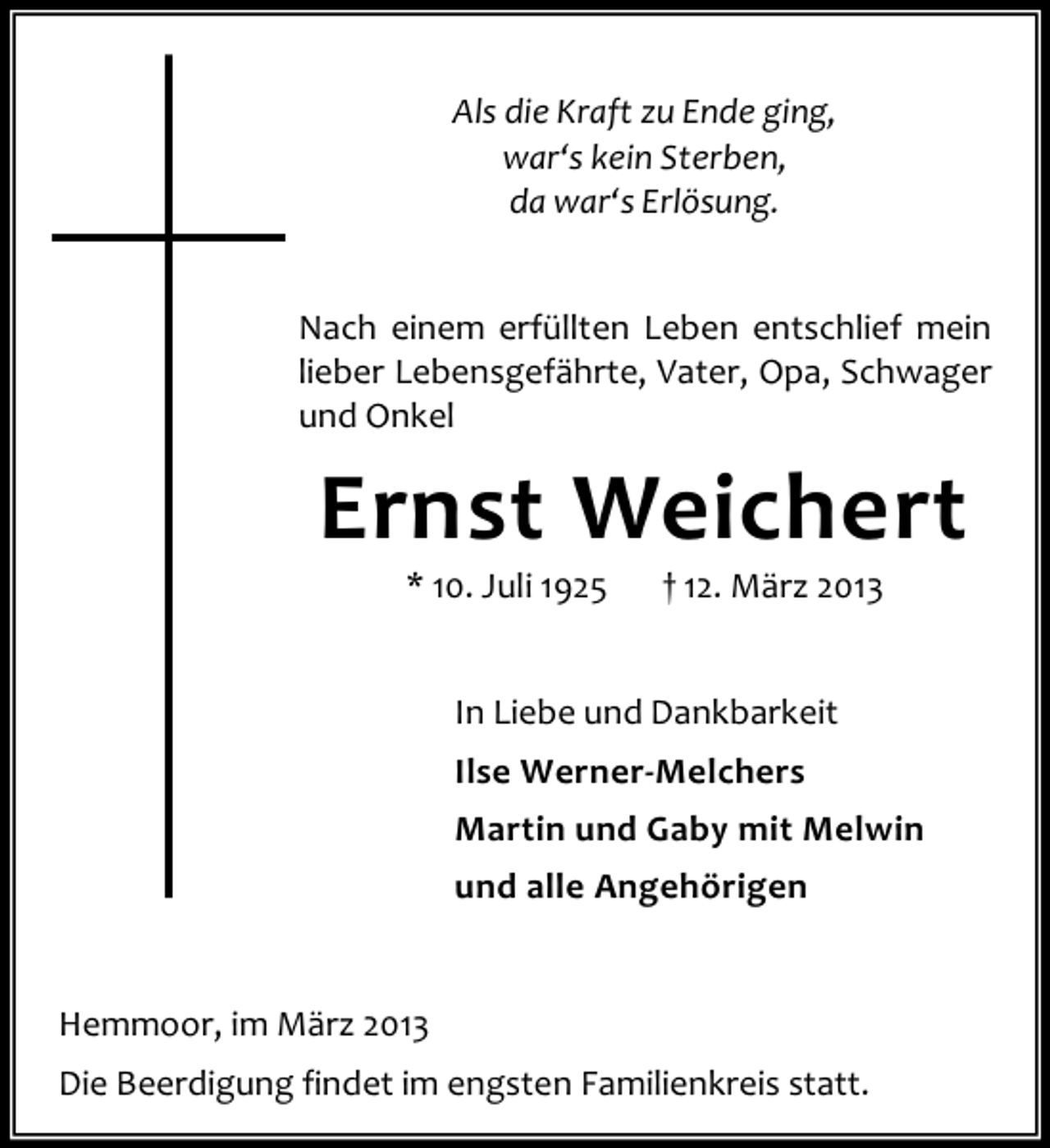 <p>Als die Kraft zu Ende ging,<br />war‘s kein Sterben,<br />da war‘s Erlösung.<br />Nach einem erfüllten Leben entschlief mein<br />lieber Lebensgefährte, Vater, Opa, Schwager<br />und Onkel</p><p>Ernst Weichert<br />* 10. Juli 1925</p><p>† 12. März 2013</p><p>In Liebe und Dankbarkeit<br />Ilse Werner-Melchers<br />Martin und Gaby mit Melwin<br />und alle Angehörigen</p><p>Hemmoor, im März 2013<br />Die Beerdigung findet im engsten Familienkreis statt.</p>