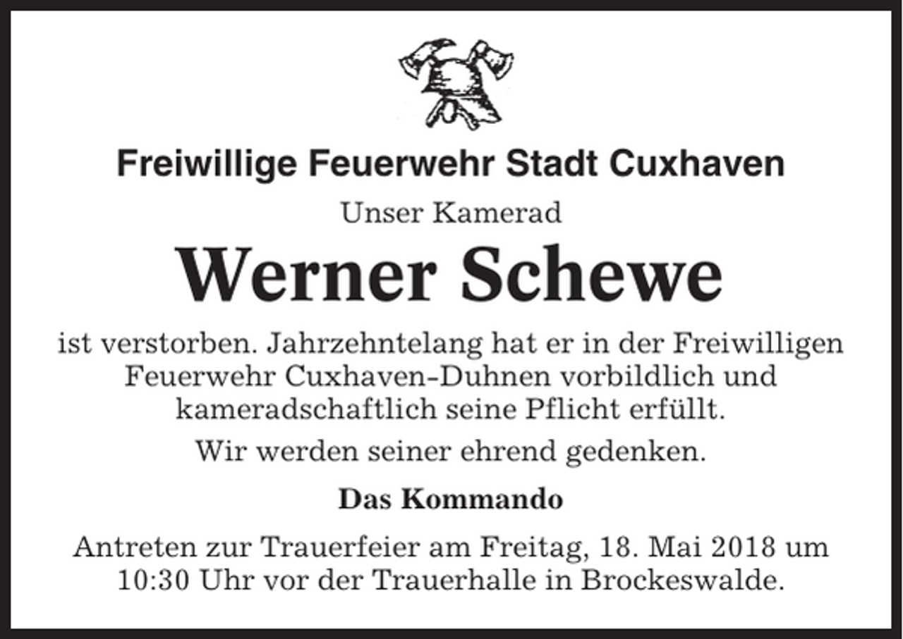 <p>Freiwillige Feuerwehr Stadt Cuxhaven<br />Unser Kamerad</p><p>Werner Schewe<br />ist verstorben. Jahrzehntelang hat er in der Freiwilligen<br />Feuerwehr Cuxhaven-Duhnen vorbildlich und<br />kameradschaftlich seine Pflicht erfüllt.<br />Wir werden seiner ehrend gedenken.<br />Das Kommando<br />Antreten zur Trauerfeier am Freitag, 18. Mai 2018 um<br />10:30 Uhr vor der Trauerhalle in Brockeswalde.</p>