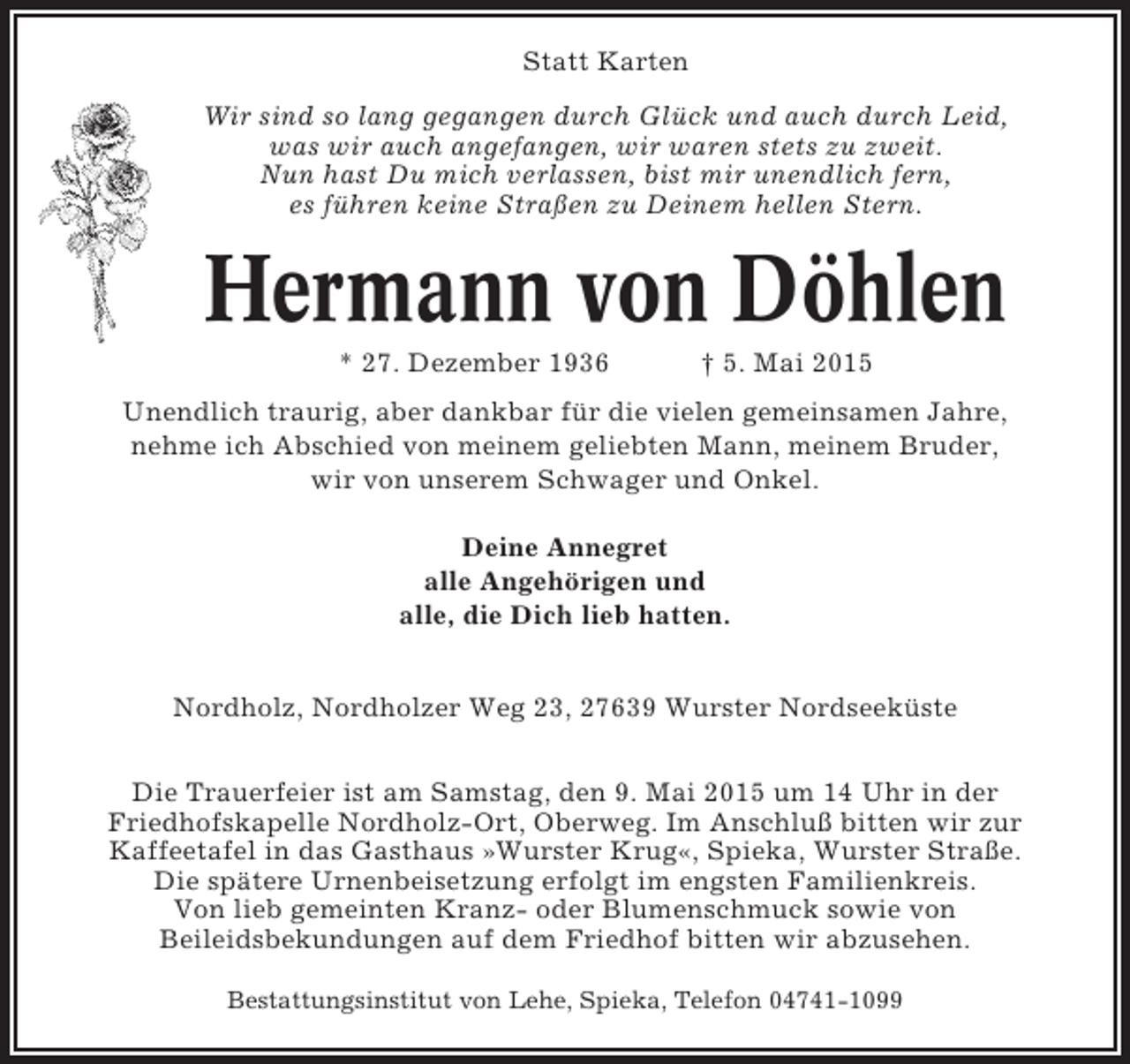 <p>Statt Karten<br />Wir sind so lang gegangen durch Glück und auch durch Leid,<br />was wir auch angefangen, wir waren stets zu zweit.<br />Nun hast Du mich verlassen, bist mir unendlich fern,<br />es führen keine Straßen zu Deinem hellen Stern.</p><p>Hermann von Döhlen<br />* 27. Dezember 1936</p><p>† 5. Mai 2015</p><p>Unendlich traurig, aber dankbar für die vielen gemeinsamen Jahre,<br />nehme ich Abschied von meinem geliebten Mann, meinem Bruder,<br />wir von unserem Schwager und Onkel.<br />Deine Annegret<br />alle Angehörigen und<br />alle, die Dich lieb hatten.<br />Nordholz, Nordholzer Weg 23, 27639 Wurster Nordseeküste<br />Die Trauerfeier ist am Samstag, den 9. Mai 2015 um 14 Uhr in der<br />Friedhofskapelle Nordholz-Ort, Oberweg. Im Anschluß bitten wir zur<br />Kaffeetafel in das Gasthaus »Wurster Krug«, Spieka, Wurster Straße.<br />Die spätere Urnenbeisetzung erfolgt im engsten Familienkreis.<br />Von lieb gemeinten Kranz- oder Blumenschmuck sowie von<br />Beileidsbekundungen auf dem Friedhof bitten wir abzusehen.<br />Bestattungsinstitut von Lehe, Spieka, Telefon 04741-1099</p>