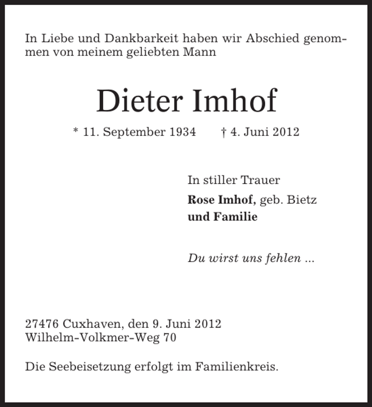 <p>In Liebe und Dankbarkeit haben wir Abschied genommen von meinem geliebten Mann</p><p>Dieter Imhof<br />* 11. September 1934</p><p>† 4. Juni 2012</p><p>In stiller Trauer<br />Rose Imhof, geb. Bietz<br />und Familie</p><p>Du wirst uns fehlen ...</p><p>27476 Cuxhaven, den 9. Juni 2012<br />Wilhelm-Volkmer-Weg 70<br />Die Seebeisetzung erfolgt im Familienkreis.</p>