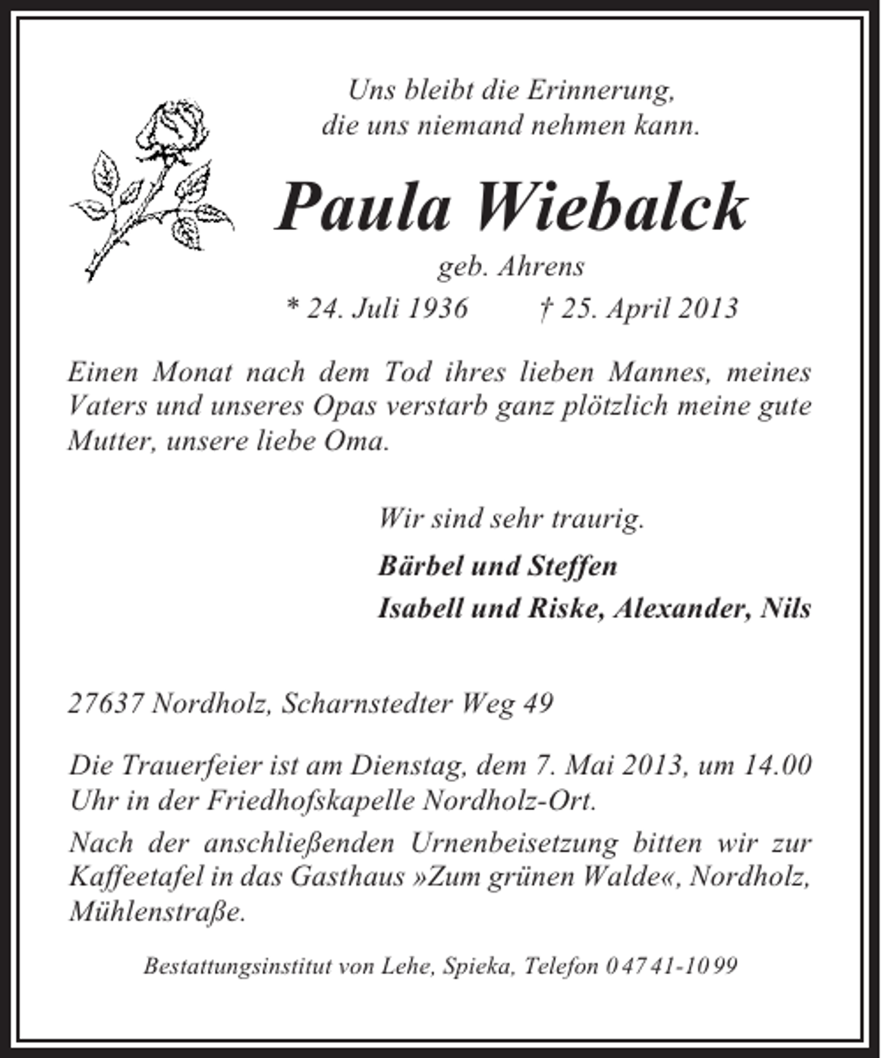 <p>Uns bleibt die Erinnerung,<br />die uns niemand nehmen kann.</p><p>Paula Wiebalck<br />geb. Ahrens<br />* 24. Juli 1936<br />† 25. April 2013<br />Einen Monat nach dem Tod ihres lieben Mannes, meines<br />Vaters und unseres Opas verstarb ganz plötzlich meine gute<br />Mutter, unsere liebe Oma.<br />Wir sind sehr traurig.<br />Bärbel und Steffen<br />Isabell und Riske, Alexander, Nils<br />27637 Nordholz, Scharnstedter Weg 49<br />Die Trauerfeier ist am Dienstag, dem 7. Mai 2013, um 14.00<br />Uhr in der Friedhofskapelle Nordholz-Ort.<br />Nach der anschließenden Urnenbeisetzung bitten wir zur<br />Kaffeetafel in das Gasthaus »Zum grünen Walde«, Nordholz,<br />Mühlenstraße.<br />Bestattungsinstitut von Lehe, Spieka, Telefon 0 47 41-10 99</p>