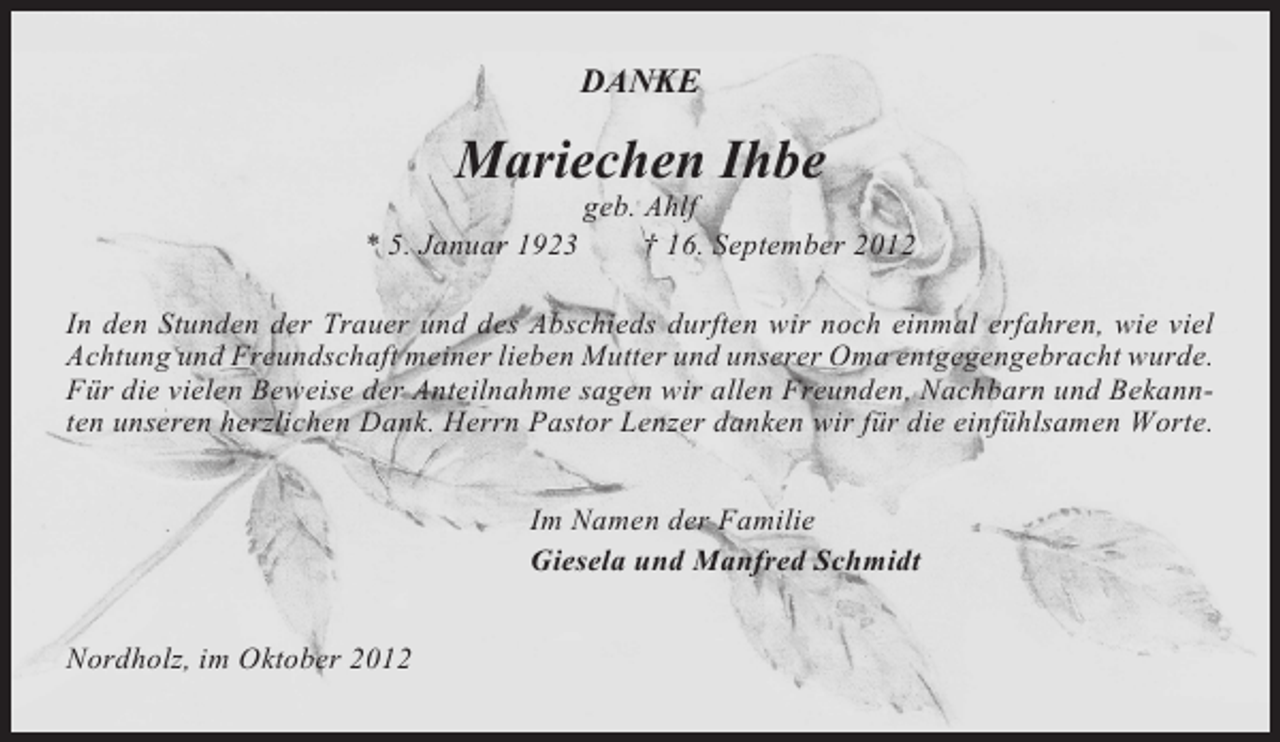 <p>DANKE</p><p>Mariechen Ihbe<br />* 5. Januar 1923</p><p>geb. Ahlf<br />† 16. September 2012</p><p>In den Stunden der Trauer und des Abschieds durften wir noch einmal erfahren, wie viel<br />Achtung und Freundschaft meiner lieben Mutter und unserer Oma entgegengebracht wurde.<br />Für die vielen Beweise der Anteilnahme sagen wir allen Freunden, Nachbarn und Bekannten unseren herzlichen Dank. Herrn Pastor Lenzer danken wir für die einfühlsamen Worte.<br />Im Namen der Familie<br />Giesela und Manfred Schmidt<br />Nordholz, im Oktober 2012</p>