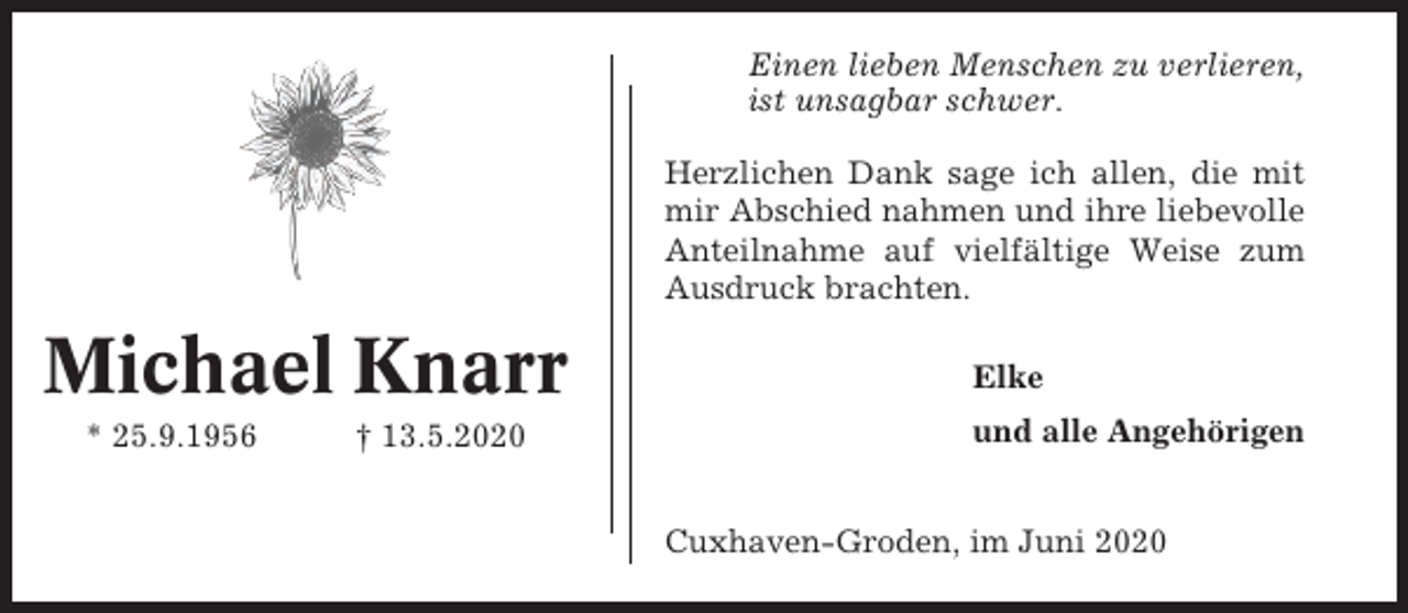 <p>Einen lieben Menschen zu verlieren,<br />ist unsagbar schwer.<br />Herzlichen Dank sage ich allen, die mit<br />mir Abschied nahmen und ihre liebevolle<br />Anteilnahme auf vielfältige Weise zum<br />Ausdruck brachten.</p><p>Michael Knarr<br />* 25.9.1956</p><p>† 13.5.2020</p><p>Elke<br />und alle Angehörigen<br />Cuxhaven-Groden, im Juni 2020</p>