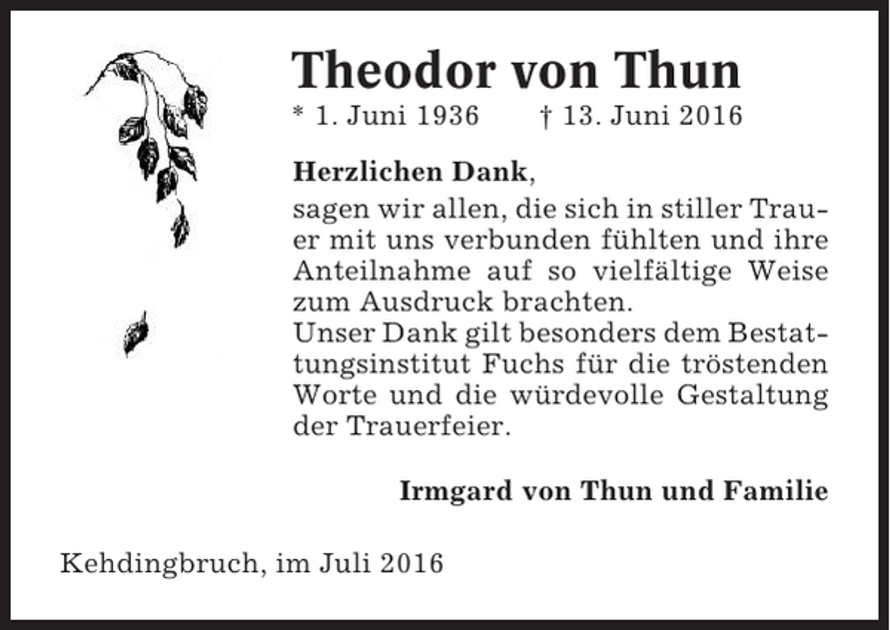<p>Theodor von Thun<br />* 1. Juni 1936</p><p>† 13. Juni 2016</p><p>Herzlichen Dank,<br />sagen wir allen, die sich in stiller Trauer mit uns verbunden fühlten und ihre<br />Anteilnahme auf so vielfältige Weise<br />zum Ausdruck brachten.<br />Unser Dank gilt besonders dem Bestattungsinstitut Fuchs für die tröstenden<br />Worte und die würdevolle Gestaltung<br />der Trauerfeier.<br />Irmgard von Thun und Familie<br />Kehdingbruch, im Juli 2016</p>